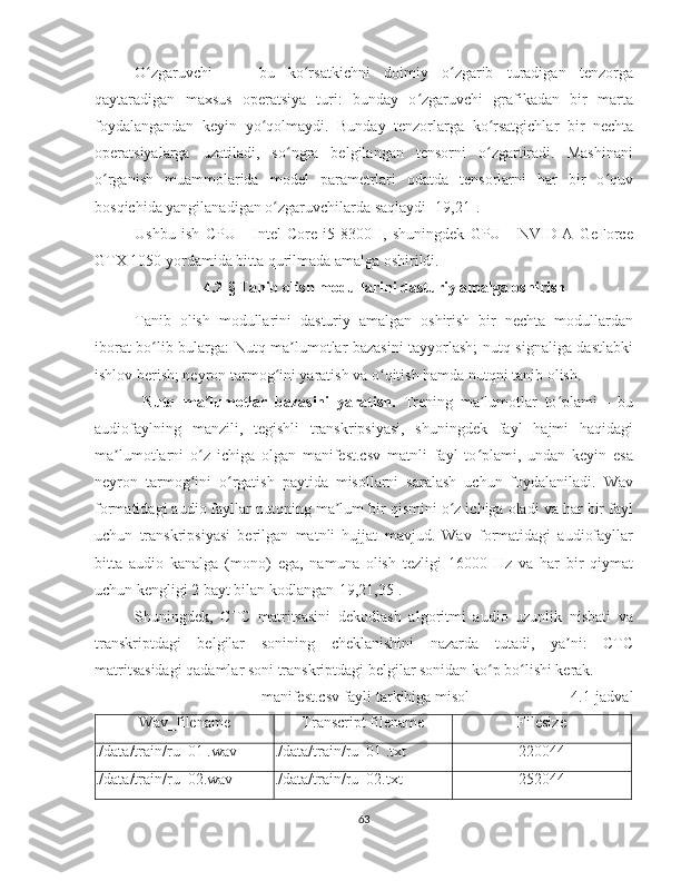 O zgaruvchi     -   bu   ko rsatkichni   doimiy   o zgarib   turadigan   tenzorgaʻ ʻ ʻ
qaytaradigan   maxsus   operatsiya   turi:   bunday   o zgaruvchi   grafikadan   bir   marta	
ʻ
foydalangandan   keyin   yo qolmaydi.   Bunday   tenzorlarga   ko rsatgichlar   bir   nechta	
ʻ ʻ
operatsiyalarga   uzatiladi,   so ngra   belgilangan   tensorni   o zgartiradi.   Mashinani	
ʻ ʻ
o rganish   muammolarida   model   parametrlari   odatda   tensorlarni   har   bir   o quv	
ʻ ʻ
bosqichida yangilanadigan o zgaruvchilarda saqlaydi [19,21].	
ʻ
Ushbu   ish   CPU   -   Intel   Core   i5-8300H,   shuningdek   GPU   -   NVIDIA   GeForce
GTX 1050 yordamida bitta qurilmada amalga oshirildi.
4.2-§ Tanib olish modullarini dasturiy amalga oshirish
Tanib   olish   modullarini   dasturiy   amalgan   oshirish   bir   nechta   modullardan
iborat bo lib bularga: Nutq ma lumotlar bazasini tayyorlash; nutq signaliga dastlabki	
ʻ ʼ
ishlov berish; neyron tarmog ini yaratish va o qitish hamda nutqni tanib olish. 	
ʻ ʻ
  Nutq   ma lumotlar   bazasini   yaratish.  	
ʼ Trening   ma lumotlar   to plami   -   bu	ʼ ʻ
audiofaylning   manzili,   tegishli   transkripsiyasi,   shuningdek   fayl   hajmi   haqidagi
ma lumotlarni   o z   ichiga   olgan   manifest.csv   matnli   fayl   to plami,   undan   keyin   esa	
ʼ ʻ ʻ
neyron   tarmog ini   o rgatish   paytida   misollarni   saralash   uchun   foydalaniladi.   Wav	
ʻ ʻ
formatidagi audio fayllar nutqning ma lum bir qismini o z ichiga oladi va har bir fayl	
ʼ ʻ
uchun   transkripsiyasi   berilgan   matnli   hujjat   mavjud.   Wav   formatidagi   audiofayllar
bitta   audio   kanalga   (mono)   ega,   namuna   olish   tezligi   16000   Hz   va   har   bir   qiymat
uchun kengligi 2 bayt bilan kodlangan[19,21,35].
Shuningdek,   CTC   matritsasini   dekodlash   algoritmi   audio   uzunlik   nisbati   va
transkriptdagi   belgilar   sonining   cheklanishini   nazarda   tutadi,   ya ni:   CTC	
ʼ
matritsasidagi qadamlar soni transkriptdagi belgilar sonidan ko p bo lishi kerak.	
ʻ ʻ
manifest.csv fayli tarkibiga misol                          4.1-jadval  
Wav_filename Transcript filename Filesize
./data/train/ru_0 1  .wav ./data/train/ru_01 .txt 220044
./data/train/ru_02.wav ./data/train/ru_02.txt 252044
63 