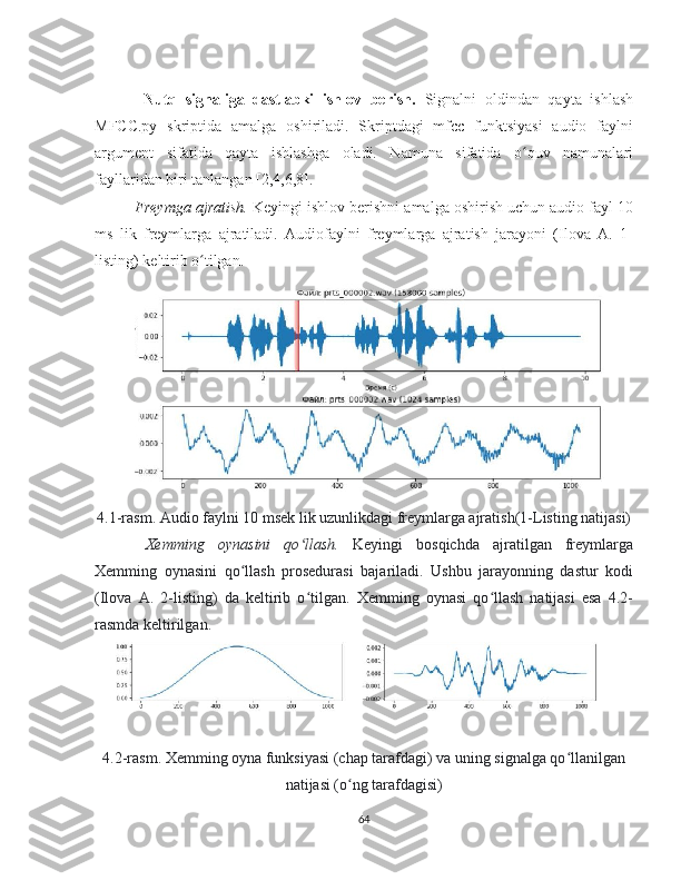   Nutq   signaliga   dastlabki   ishlov   berish.   Signalni   oldindan   qayta   ishlash
MFCC.py   skriptida   amalga   oshiriladi.   Skriptdagi   mfcc   funktsiyasi   audio   faylni
argument   sifatida   qayta   ishlashga   oladi.   Namuna   sifatida   o quv   namunalariʻ
fayllaridan biri tanlangan [2,4,6,8].
Freymga ajratish.  Keyingi ishlov berishni amalga oshirish uchun audio fayl 10
ms   lik   freymlarga   ajratiladi.   Audiofaylni   freymlarga   ajratish   jarayoni   (Ilova   A.   1-
listing) keltirib o tilgan.	
ʻ
4.1-rasm. Audio faylni 10 msek lik uzunlikdagi freymlarga ajratish(1-Listing natijasi)
Xemming   oynasini   qo llash.	
ʻ   Keyingi   bosqichda   ajratilgan   freymlarga
Xemming   oynasini   qo llash   prosedurasi   bajariladi.   Ushbu   jarayonning   dastur   kodi	
ʻ
(Ilova   A.   2-listing)   da   keltirib   o tilgan.   Xemming   oynasi   qo llash   natijasi   esa   4.2-	
ʻ ʻ
rasmda keltirilgan.
4.2-rasm. Xemming oyna funksiyasi (chap tarafdagi) va uning signalga qo llanilgan	
ʻ
natijasi (o ng tarafdagisi)	
ʻ
64 