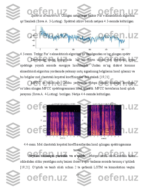 Spektral almashtirish.  Olingan natijalarga tezkor Fur’e almashtirish algoritmi
qo llaniladi (Ilova A. 3-Listing). Spektral ishlov berish natijasi 4.3-rasmda keltirilgan.ʻ
4.3-rasm. Tezkor Fur’e almashtirish algoritmi qo llanilgandan so ng olingan spektr	
ʻ ʻ
Dasturning   oxirgi   bosqichida     har   bir   freym   uchun   mel   chastotali   oyna
spektriga   yoyish   asosida   energiya   hisoblanadi.   Undan   so ng   diskret   kosinus	
ʻ
almashtirish algoritmi yordamida yakuniy nutq signalining belgilarini hosil qilamiz va
bu belgilar mel chastotali kepstral koeffisientlar deb ataladi [19,21].
MFCC   ni   hisoblash.   Ushbu   jarayonda   nutqni   tanish   tizimiga   kiritilgan
so zdan olingan MFCC spektrogrammasi hosil qilinadi. MFCC tasvirlarini hosil qilish	
ʻ
jarayoni (Ilova A. 4-Listing)  berilgan. Natija 4.4-rasmda keltirilgan.
4.4-rasm. Mel chastotali kepstral koeffisientlardan hosil qilingan spektrogramma
tasviri
Neyron   tarmoqni   yaratish   va   o qitish.    	
ʻ Nutqni   tanib   olish   moduli   bilan
ishlashdan oldin yaratilgan nutq bazasi iborat o quv tanlama asosida tarmoq o qitiladi	
ʻ ʻ
[19,21].   O qitish   va   tanib   olish   uchun   2   ta   qatlamli   LSTM   va   konnekstion   vaqtni	
ʻ
65 