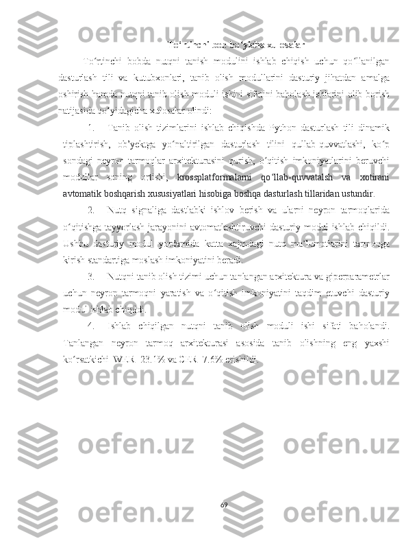 To‘rtinchi bob bo yicha xulosalarʻ
To rtinchi   bobda   nutqni   tanish   modulini   ishlab   chiqish   uchun   qo llanilgan	
ʻ ʻ
dasturlash   tili   va   kutubxonlari,   tanib   olish   modullarini   dasturiy   jihatdan   amalga
oshirish hamda nutqni tanib olish moduli ishini sifatini baholash ishlarini olib borish
natijasida qo yidagicha xulosalar olindi: 	
ʻ
1. Tanib   olish   tizimlarini   ishlab   chiqishda   Python   dasturlash   tili   dinamik
tiplashtirish,   ob’yektga   yo naltirilgan   dasturlash   tilini   qullab-quvvatlashi,   ko p	
ʻ ʻ
sondagi   neyron   tarmoqlar   arxitekturasini   qurish,   o qitish   imkoniyatlarini   beruvchi	
ʻ
modullar   soning   ortishi,   krossplatformalarni   qo llab-quvvatalsh   va   xotirani
ʻ
avtomatik boshqarish xususiyatlari hisobiga boshqa dasturlash tillaridan ustundir.
2. Nutq   signaliga   dastlabki   ishlov   berish   va   ularni   neyron   tarmoqlarida
o qitishga  tayyorlash  jarayonini  avtomatlashtiruvchi  dasturiy modul  ishlab chiqildi.	
ʻ
Ushbu   dasturiy   modul   yordamida   katta   xajmdagi   nutq   ma lumotlarini   tarmoqga	
ʼ
kirish standartiga moslash imkoniyatini beradi.
3. Nutqni tanib olish tizimi uchun tanlangan arxitektura va giperparametrlar
uchun   neyron   tarmoqni   yaratish   va   o qitish   imkoniyatini   taqdim   etuvchi   dasturiy	
ʻ
modul ishlab chiqildi.
4. Ishlab   chiqilgan   nutqni   tanib   olish   moduli   ishi   sifati   baholandi.
Tanlangan   neyron   tarmoq   arxitekturasi   asosida   tanib   olishning   eng   yaxshi
ko rsatkichi  WER=23.1% va CER=7.6% erishildi.	
ʻ
69 