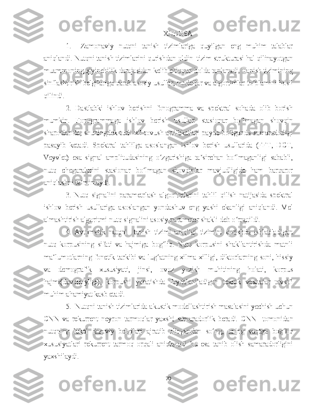 XULOSA
1. Zamonaviy   nutqni   tanish   tizimlariga   quyilgan   eng   muhim   talablar
aniqlandi. Nutqni tanish tizimlarini qurishdan oldin  tizim strukturasi hal qilinayotgan
muammoning qiyinchilik darajasidan kelib chiqqan holda tanlanadi. Tanish tizimining
sinflashtirish belgilariga qarab asosiy usullar, modellar va algortimlar to plamini hosilʻ
qilindi.  
2.   Dastlabki   ishlov   berishni   fonogramma   va   spektral   sohada   olib   borish
mumkin.   Fonogrammaga   ishlov   berish   usullari   stasionar   bo lmagan   shovqin	
ʻ
sharoitlarida, shuningdek turli xil  tovush artifekatlari paydo bo lganda samaradorligi	
ʻ
pasayib   ketadi.   Spektral   tahlilga   asoslangan   ishlov   berish   usullarida   (FFT,   DCT,
Veyvlet)   esa   signal   amplitudasining   o zgarishiga   ta sirchan   bo lmaganligi   sababli,	
ʻ ʼ ʻ
nutq   chegaralarini   stasionar   bo lmagan   shovqinlar   mavjudligida   ham   barqaror	
ʻ
aniqlashni ta minlaydi.	
ʼ
3.   Nutq   signalini   parametrlash   algoritmlarini   tahlil   qilish   natijasida   spektral
ishlov   berish   usullariga   asoslangan   yondashuv   eng   yashi   ekanligi   aniqlandi.   Mel
almashtirish algoritmi nutq signalini asosiy parameter shakli deb o rnatildi. 	
ʻ
4.   Avtomatik   nutqni     tanish   tizimi   aniqligi   tizimini   qurishda   ishlatiladigan
nutq   korpusining   sifati   va   hajmiga   bog liq.   Nutq   korpusini   shakllantirishda   matnli	
ʻ
ma lumotlarning fonetik tarkibi va lug atning xilma-xilligi, diktorlarning soni, hissiy	
ʼ ʻ
va   demografik   xususiyati,   jinsi,   ovoz   yozish   muhitining   holati,   korpus
hajmi(davomiyligi),   korpusni   yaratishda   foydalaniladigan   texnik   vositalar   tavsifi
muhim ahamiyat kasb etadi.
5.  Nutqni tanish tizimlarida akustik modellashtirish masalasini yechish uchun
CNN   va   rekurrent   neyron   tarmoqlar   yaxshi   samaradorlik   beradi.   CNN     tomonidan
nutqning   lokal   fazoviy   belgilari   ajratib   olingandan   so ng,   uning   vaqtga   bog liq	
ʻ ʻ
xususiyatlari   rekurrent   tarmoq   orqali   aniqlanadi   bu   esa   tanib   olish   samaradorligini
yaxshilaydi. 
70 