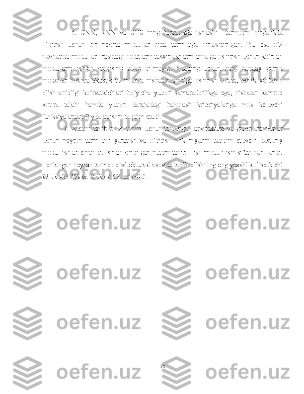 6.   CNN,   RNN   va   CTC   ning   birgalikda   ishlashi     tarmoqni   birgalikda
o qitish   uchun   bir   nechta   modullar   bitta   tarmoqga   birlashtirilgan.   Bu   esa   o zʻ ʻ
navbatida modullar orasidagi holatlarni tasvirlashlarni amalga oshirish uchun ko plab	
ʻ
modullarni   ishlab   chiqishni   talab   qilmaydi.   Shuning   uchun   ham   bunday   gibrid
modellar   boshqa   akustik   tizimlarga   nisbatan   amalga   oshirish   sodda,   tezlik   va   tanib
olish   aniqligi   ko rsatkichlari   bo yicha   yuqori   samaradorlikga   ega,   nisbatan   kamroq	
ʻ ʻ
xotira   talabi   hamda   yuqori   darajadagi   baholash   kriteriyalariga   mos   keluvchi
funksiyalardan foydalanishni taqdim etadi.
7.   Nutqni   tanib   olish   tizimi   uchun   tanlangan   arxitektura   va   giperparametrlar
uchun   neyron   tarmoqni   yaratish   va   o qitish   imkoniyatini   taqdim   etuvchi   dasturiy	
ʻ
modul ishlab chiqildi. Ishlab chiqilgan nutqni tanib olish moduli ishi sifati baholandi.
Tanlangan neyron tarmoq arxitekturasi asosida tanib olishning eng yaxshi ko rsatkichi	
ʻ
WER=23.1% va CER=7.6% erishildi.
71 