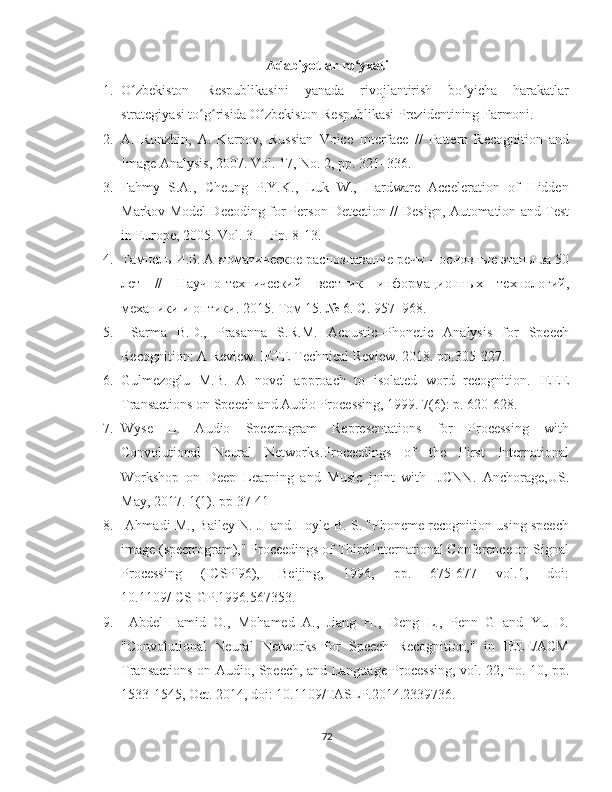 Adabiyotlar ro yxatiʻ
1. O zbekiston   Respublikasini   yanada   rivojlantirish   bo yicha   harakatlar	
ʻ ʻ
strategiyasi to g risida O zbekiston Respublikasi Prezidentining Farmoni.	
ʻ ʻ ʻ
2. A.   Ronzhin,   A.   Karpov,   Russian   Voice   Interface   //   Pattern   Recognition   and
Image Analysis, 2007. Vol. 17, No. 2, pp. 321–336. 
3. Fahmy  S.A.,  Cheung  P.Y.K.,  Luk  W.,  Hardware  Acceleration  of  Hidden
Markov Model Decoding for Person Detection // Design, Automation and Test
in Europe, 2005. Vol. 3. – Pp. 8-13.
4. Тампель И.Б. Автоматическое раnознавание речи – оsовные этапы за 50
лет   //   Научно-технический   вестник   информационных   технологий,
механики и оптики. 2015. Том 15. № 6. С. 957–968.
5.   Sarma   B.D.,   Prasanna   S.R.M.   Acoustic–Phonetic   Analysis   for   Speech
Recognition: A Review. IETE Technical Review. 2018. pp.305-327.
6. Gulmezoglu   M.B.   A   novel   approach   to   isolated   word   recognition.   IEEE
Transactions on Speech and Audio Processing, 1999. 7(6): p. 620-628.
7. Wyse   L.   Audio   Spectrogram   Representations   for   Processing   with
Convolutional   Neural   Networks.Proceedings   of   the   First   International
Workshop   on   Deep   Learning   and   Music   joint   with   IJCNN.   Anchorage,US.
May, 2017. 1(1). pp 37-41  
8.  Ahmadi M., Bailey N. J  and Hoyle B. S. "Phoneme recognition using speech
image (spectrogram)," Proceedings of Third International Conference on Signal
Processing   (ICSP'96),   Beijing,   1996,   pp.   675-677   vol.1,   doi:
10.1109/ICSIGP.1996.567353.
9.   Abdel-Hamid   O.,   Mohamed   A.,   Jiang   H.,   Deng   L.,   Penn   G   and   Yu   D.
"Convolutional   Neural   Networks   for   Speech   Recognition,"   in   IEEE/ACM
Transactions on Audio, Speech, and Language Processing, vol. 22, no. 10, pp.
1533-1545, Oct. 2014, doi: 10.1109/TASLP.2014.2339736.
72 