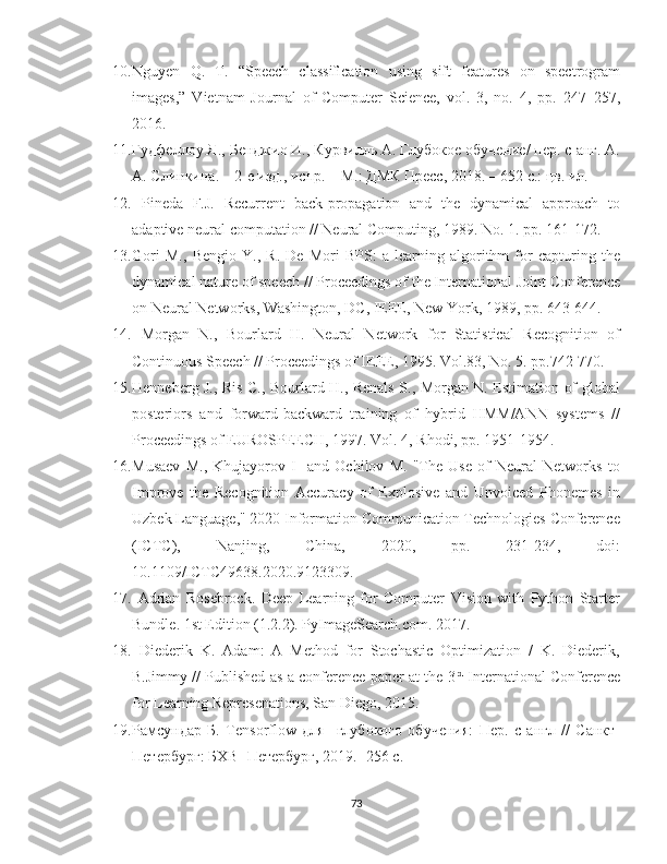 10. Nguyen   Q.   T.   “Speech   classiﬁcation   using   sift   features   on   spectrogram
images,”   Vietnam   Journal   of   Computer   Science,   vol.   3,   no.   4,   pp.   247–257,
2016.
11. Гудфеллоу Я., Бенджио И., Курвилль А. Глубокое обучение/ пер. с анг. А.
А. Слинкина. – 2-е изд., иnр. – М.: ДМК Прес, 2018. – 652 с.: цв. ил.
12.   Pineda   F.J.   Recurrent   back-propagation   and   the   dynamical   approach   to
adaptive neural computation // Neural Computing, 1989. No. 1. pp. 161-172.
13. Gori   M.,   Bengio   Y.,   R.   De   Mori   BPS:   a   learning   algorithm   for   capturing   the
dynamical nature of speech // Proceedings of the International Joint Conference
on Neural Networks, Washington, DC, IEEE, New York, 1989, pp. 643-644.
14.   Morgan   N.,   Bourlard   H.   Neural   Network   for   Statistical   Recognition   of
Continuous Speech // Proceedings of IEEE, 1995. Vol.83, No. 5. pp.742-770.
15. Henneberg J., Ris C., Bourlard H., Renals S., Morgan N. Estimation of global
posteriors   and   forward-backward   training   of   hybrid   HMM/ANN   systems   //
Proceedings of EUROSPEECH, 1997. Vol. 4, Rhodi, pp. 1951-1954.
16. Musaev   M.,   Khujayorov   I     and   Ochilov   M.   "The   Use   of   Neural   Networks   to
Improve   the   Recognition   Accuracy   of   Explosive   and   Unvoiced   Phonemes   in
Uzbek Language," 2020 Information Communication Technologies Conference
(ICTC),   Nanjing,   China,   2020,   pp.   231-234,   doi:
10.1109/ICTC49638.2020.9123309.
17.   Adrian   Rosebrock.   Deep   Learning   for   Computer   Vision   with   Python   Starter
Bundle. 1st Edition (1.2.2). PyImageSearch.com. 2017.
18.   Diederik   K.   Adam:   A   Method   for   Stochastic   Optimization   /   K.   Diederik,
B.Jimmy // Published as a conference paper at the 3 rd
 International Conference
for Learning Represenations, San Diego, 2015.
19. Рамсундар   Б.   Tensorflow   для     глубокого   обучения:   Пер.   с   англ   //   Санкт-
Петербург: БХВ- Петербург, 2019. -256 с.
73 