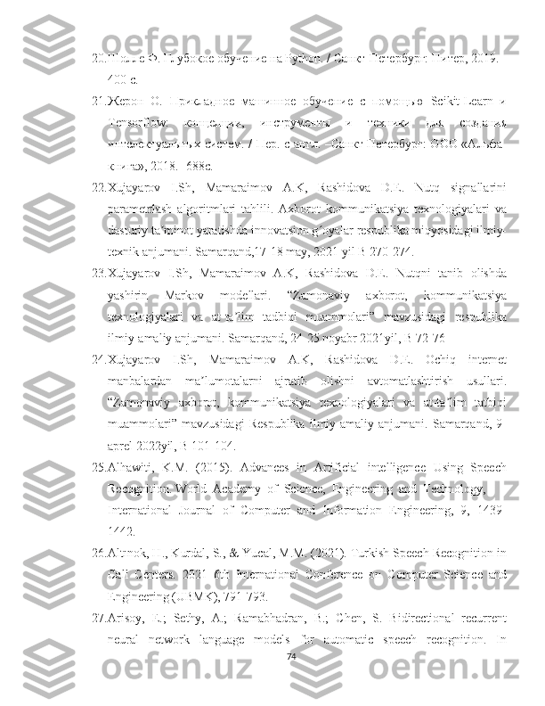 20. Шолле Ф. Глубокое обучение на Рython. / Санкт-Петербург: Питер, 2019. -
400 с.
21. Жерон   О.   Прикладное   машинное   обучение   с   помощью   Scikit-Learn   и
Tensorflow:   концепции,   инструменты   и   техники   для   iздания
интелектуальных систем. / Пер. с англ. –Санкт-Петербург:  ООО «Альфа-
книга», 2018.- 688с.
22. Xujayarov   I.Sh,   Mamaraimov   A.K,   Rashidova   D.E.   Nutq   signallarini
parametrlash   algoritmlari   tahlili.   Axborot   kommunikatsiya   texnologiyalari   va
dasturiy ta minot yaratishda innovatsion g oyalar respublika miqyosidagi ilmiy-ʼ ʻ
texnik anjumani. Samarqand,17-18 may, 2021 yil B 270-274.
23. Xujayarov   I.Sh,   Mamaraimov   A.K,   Rashidova   D.E.   Nutqni   tanib   olishda
yashirin   Markov   modellari.   “Zamonaviy   axborot,   kommunikatsiya
texnologiyalari   va   at-ta lim   tadbiqi   muammolari”   mavzusidagi   respublika	
ʼ
ilmiy-amaliy anjumani. Samarqand, 24-25 noyabr 2021yil, B 72-76
24. Xujayarov   I.Sh,   Mamaraimov   A.K,   Rashidova   D.E.   Ochiq   internet
manbalardan   ma lumotalarni   ajratib   olishni   avtomatlashtirish   usullari.	
ʼ
“Zamonaviy   axborot,   kommunikatsiya   texnologiyalari   va   at-ta lim   tatbiqi	
ʼ
muammolari”   mavzusidagi   Respublika   ilmiy-amaliy   anjumani.   Samarqand,   9-
aprel 2022yil, B 101-104.
25. Alhawiti,   K.M.   (2015).   Advances   in   Artificial   intelligence   Using   Speech
Recognition. World  Academy  of  Science,  Engineering  and  Technology, 
International  Journal  of  Computer  and  Information  Engineering,  9,  1439-
1442. 
26. Altınok, H., Kurdal, S., & Yucal, M.M. (2021). Turkish Speech Recognition in
Call   Centers.   2021   6th   International   Conference   on   Computer   Science   and
Engineering (UBMK), 791-793. 
27. Arisoy,  E.;  Sethy,  A.;  Ramabhadran,  B.;  Chen,  S.  Bidirectional  recurrent
neural     network     language     models     for     automatic     speech     recognition.     In
74 