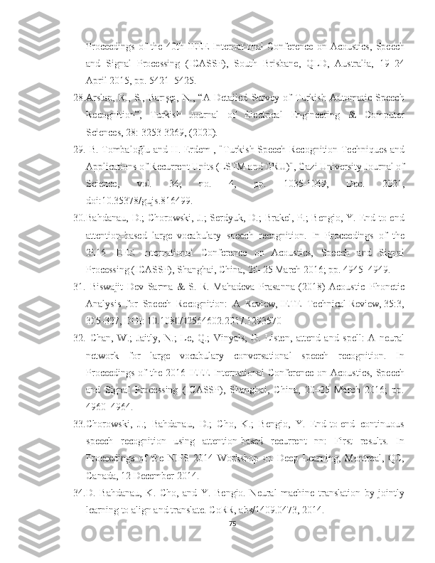 Proceedings   of   the   40th   IEEE   International   Conference   on   Acoustics,   Speech
and  Signal  Processing  (ICASSP),  South  Brisbane,  QLD,  Australia,  19–24
April 2015, pp. 5421–5425. 
28. Arslan,   R.,   S.,   Barışçı,   N.,   “A   Detailed   Survey   of   Turkish   Automatic   Speech
Recognition”,     Turkish     Journal     of     Electrical     Engineering     &     Computer
Sciences, 28: 3253-3269, (2020). 
29.   B. Tombaloğlu and H. Erdem , "Turkish Speech Recognition Techniques and
Applications of Recurrent Units (LSTM and GRU)", Gazi University Journal of
Science,     vol.     34,     no.     4,     pp.     1035-1049,     Dec.     2021,
doi:10.35378/gujs.816499.
30. Bahdanau,  D.;  Chorowski, J.;  Serdyuk, D.;  Brakel, P.;  Bengio,  Y. End-to-end
attention-based   large   vocabulary   speech   recognition.   In   Proceedings   of   the
2016     IEEE     International     Conference     on     Acoustics,     Speech     and     Signal
Processing (ICASSP), Shanghai, China, 20–25 March 2016; pp. 4945–4949. 
31.   Biswajit   Dev   Sarma   &   S.   R.   Mahadeva   Prasanna   (2018)   Acoustic–Phonetic
Analysis  for  Speech  Recognition:  A  Review, IETE  Technical Review, 35:3,
305-327, DOI: 10.1080/02564602.2017.1293570 
32.   Chan,   W.;   Jaitly,   N.;   Le,   Q.;   Vinyals,   O.   Listen,   attend   and   spell:   A   neural
network     for     large     vocabulary     conversational     speech     recognition.     In
Proceedings  of  the 2016 IEEE International Conference on Acoustics,  Speech
and   Signal   Processing   (ICASSP),   Shanghai,   China,   20–25   March   2016;   pp.
4960–4964. 
33. Chorowski,  J.;  Bahdanau,  D.;  Cho,  K.;  Bengio,  Y.  End-to-end  continuous
speech     recognition     using     attention-based     recurrent     nn:     First     results.     In
Proceedings   of   the   NIPS   2014   Workshop   on   Deep   Learning,   Montreal,   QC,
Canada, 12 December 2014.
34. D.   Bahdanau,   K.   Cho,   and   Y.   Bengio.   Neural   machine   translation   by   jointly
learning to align and translate. CoRR, abs/1409.0473, 2014. 
75 