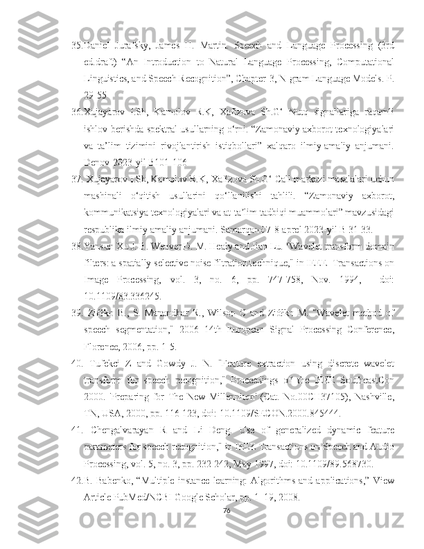 35. Daniel   Jurafsky,   James   H.   Martin.   Speech   and   Language   Processing   (3rd
ed.draft)  “An  Introduction  to  Natural  Language  Processing,  Computational
Linguistics, and Speech Recognition”, Chapter-3, N-gram Language Models. P.
29-55
36. Xujayarov   I.Sh,   Kamolov   R.K,   Xafizova   Sh.G‘   Nutq   signallariga   raqamli
ishlov berishda spektral usullarning o‘rni. “Zamonaviy axborot texnologiyalari
va   ta’lim   tizimini   rivojlantirish   istiqbollari”   xalqaro   ilmiy-amaliy   anjumani.
Denov-2023-yil B101-106
37.  Xujayarov I.Sh, Kamolov R.K, Xafizova Sh.G‘ Call-markazi masalalari uchun
mashinali   o‘qitish   usullarini   qo‘llanilishi   tahlili.   “Zamonaviy   axborot,
kommunikatsiya texnologiyalari va at-ta lim tadbiqi muammolari” mavzusidagiʼ
respublika ilmiy-amaliy anjumani. Samarqand 7-8-aprel 2023-yil B 31-33.
38. Yansun Xu J. B. Weaver D. M. Healy and Jian Lu. "Wavelet transform domain
filters: a spatially selective noise filtration technique," in IEEE  Transactions on
Image   Processing,   vol.   3,   no.   6,   pp.   747-758,   Nov.   1994,     doi:
10.1109/83.336245.
39.   Ziółko   B.,   S.   Manandhar   R.,   Wilson   C   and   Ziółko   M.   "Wavelet   method   of
speech   segmentation,"   2006   14th   European   Signal   Processing   Conference,
Florence, 2006, pp. 1-5.
40.   Tufekci   Z   and   Gowdy   J.   N.   "Feature   extraction   using   discrete   wavelet
transform   for   speech   recognition,"   Proceedings   of   the   IEEE   SoutheastCon
2000.   'Preparing   for   The   New   Millennium'   (Cat.   No.00CH37105),   Nashville,
TN, USA, 2000, pp. 116-123, doi: 10.1109/SECON.2000.845444.
41.   Chengalvarayan   R   and   Li   Deng.   Use   of   generalized   dynamic   feature
parameters for speech recognition," in IEEE Transactions on Speech and Audio
Processing, vol. 5, no. 3, pp. 232-242, May 1997, doi: 10.1109/89.568730.
42. B.   Babenko,   “Multiple   instance   learning:   Algorithms   and  applications,”   View
Article PubMed/NCBI Google Scholar, pp. 1–19, 2008.
76 