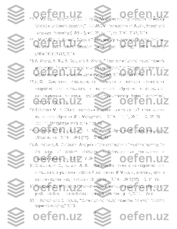 43. B. McFee, J. Salamon, and J. P. Bello, “Adaptive pooling operators for weakly
labeled sound event detection,” IEEE/ACM Transactions on Audio, Speech and
Language Processing (TASLP), vol. 26, no. 11, pp. 2180–2193, 2018.
44. .   Morfi   and   D.   Stowell,   “Data-efficient   weakly   supervised   learning   for   low-
resource   audio   event   detection   using   deep   learning,”   arXiv   preprint
arXiv:1807.06972, 2018.
45. Z.   Zhang,   S.   Xu,   S.   Cao,   and   S.   Zhang,   “Deep   convolutional   neural   network
with mixup for environmental sound classification,” in Chinese conference on
pattern recognition and computer vision (prcv), 2018, pp. 356–367.
46. Д.Ю.   Саханевич.   Иследование   подходов   и   методов   применения
искуственного   интеллекта   и   машинного   обучения   в   iциально-
экономических   процесах.   Herald  of   Omsk   University.   Series   "Economics",
2020, Vol. 18, no. 2
47. Коротеев   М.   В.   Обзор   некоторых   iвременных   тенденций   в   технологии
машинного   обучения   //   E - Managment .   –   2018.   –   Т.   1,   №   1.   –   С.   26–35.   –
DOI : 10.26425/2658-3445-2018-1-26-35.
48. Черкаiв   Д.   Ю.,   Иванов   В.   В.   Машинное   обучение   //   Наука,   техника   и
образование. –2018. – № 5 (46). – С. 85–87.
49. A. Belozor, A. Goldstein.  Analysis  of  the application  of  machine  learning for
the   tasks   of   telecom   operators.   Информационные   технологии   и
телекоммуникации. 2019. Т. 7. № 3.
50. Соколова И. С., Гальдин А. А. Практическое применение искуственного
интеллекта   в   условиях   цифровой   экономики   //   Модели,   системы,   сети   в
экономике, технике, природе и обществе. – 2018. – № 2 (26). – С. 71–79.
51. Неделько   В.   М.   Оsовы   статистических   методов   машинного   обучения   :
учеб. поiбие. –Новосибирск : Новосиб. гос. техн. ун-т, 2010. – 79 с
52. T.   Sainath   and   C.   Parada,   “Convolutional   neural   networks   for   small-footprint
keyword spotting,” 2015.
77 