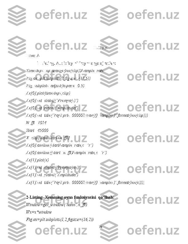 ILOVA
Ilova A
1-Listing. Audiofaylni freymlarga ajratish:
Timesteps=np.arange(len(clip))/sample_rate
Fig.ax=plt.subplots(2,figsize=(12,5))
Fig. subplots_adjust(hspace=0.5)
Ax[0].plot(timesteps,clip)
Ax[0].set_xlabel(‘Vremya(s)’)
Ax[0].set_ylabel(‘Amplituda )ʼ
Ax[0].set_title(‘Fayl:prts_000002.wav({}  samples)’.format(len(clip)))
N_fft=1024
Start=45000
X=clip[start:start+n_fft]
Ax[0].axvline(start/sample_rate,c=’r’)
Ax[0].axvline((start+n_fft)/sample_rate,c=’r’)
Ax[1].plot(x)
Ax[1].set_xlabel(‘Vremya(ms)’)
Ax[1].set_ylabel(‘Amplituda )
ʼ
Ax[1].set_title(‘Fayl:prts_000002.wav({}  samples)’.format(len(x)));
2-Listing- Xemming oyna funksiyasini  qo llash:	
ʻ
Window=get_window(‘hann’,n_fft)
Wx=x*window
Fig.ax=plt.subplots(1,2,figsize=(16,2))
78 