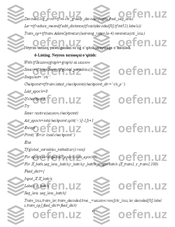 Decoded,log_prob=tf.nn.ctc_greedy_decoder(logits,final_seq_lens)
Ler=tf.reduce_mean(tf.edit_distance(tf.cast(decoded[0],tf.int32),labels))
Train_op=tf.train.AdamOptimizer(learning_rate=1e-4).minimize(ctc_loss)
Neyron tarmoq yaratilgandan so ng o qitish jarayoniga o tkaziladi.ʻ ʻ ʻ
6-Listing. Neyron tarmoqni o qitish:	
ʻ
With tf.Session(graph=graph) as session:
Saver=tf.train.Saver(tf.global_variables())
Snapshot=”ctc”
Chekpoint=tf.train.latest_checkpoint(checkpoint_dir=”ch_p”)
Last_epoch=0
If checkpoint:
Try:
Saver.restore(session,checkpoint)
Ast_epoch=int(checkpoint.split(‘-’)[-1])+1
Except:
Print(“Error load checkpoint”)
Else:
Tf.global_variables_initializer().run()
For epoch in range(last_epoch,num_epochs);
For X_bath,seq_lens_batch,y_batch,y_batch_origin batch (X_train1, y_train1,100): 
Feed_dict={
Input_X:X_batch,
Labels:y_batch,
Seq_lens:seq_lens_batch}
Train_loss,train_ler,train_decoded,true,_=session.run([ctc_loss,ler,decoded[0],label
s,train_op],feed_dict=feed_dict)
81 