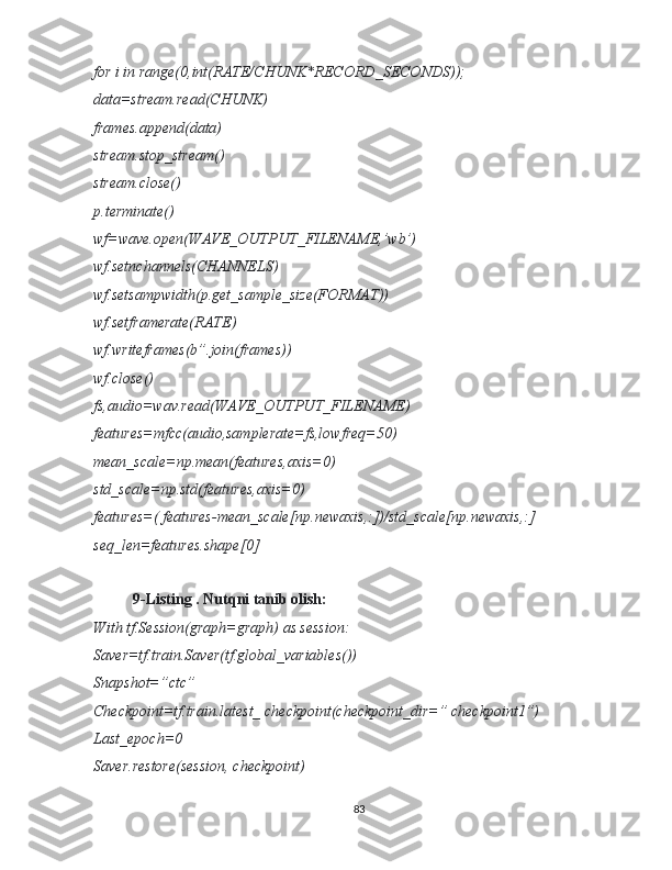 for i in range(0,int(RATE/CHUNK*RECORD_SECONDS));
data=stream.read(CHUNK)
frames.append(data)
stream.stop_stream()
stream.close()
p.terminate()
wf=wave.open(WAVE_OUTPUT_FILENAME,’wb’)
wf.setnchannels(CHANNELS)
wf.setsampwidth(p.get_sample_size(FORMAT))
wf.setframerate(RATE)
wf.writeframes(b”.join(frames))
wf.close()
fs,audio=wav.read(WAVE_OUTPUT_FILENAME)
features=mfcc(audio,samplerate=fs,lowfreq=50)
mean_scale=np.mean(features,axis=0)
std_scale=np.std(features,axis=0)
features=( features-mean_scale[np.newaxis,:])/std_scale[np.newaxis,:]
seq_len=features.shape[0]
9-Listing . Nutqni tanib olish:
With tf.Session(graph=graph) as session:
Saver=tf.train.Saver(tf.global_variables())
Snapshot=”ctc”
Checkpoint=tf.train.latest_ checkpoint(checkpoint_dir=” checkpoint1”)
Last_epoch=0
Saver.restore(session, checkpoint)
83 