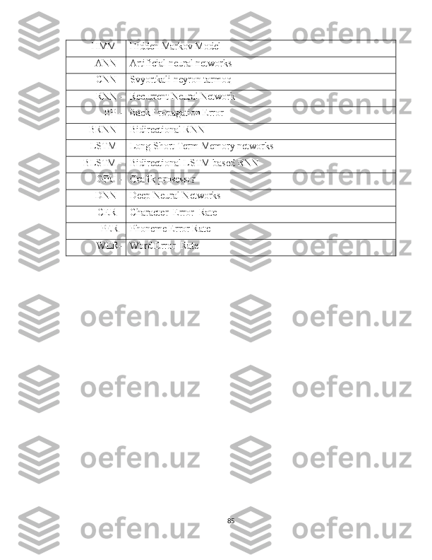 HMM - Hidden Markov Model
ANN - Artificial neural networks 
CNN - Svyortkali neyron tarmoq
RNN - Recurrent Neural Network
BP - Back Propagation Error
BRNN - Bidirectional RNN
LSTM - Long Short Term Memory networks
BLSTM - Bidirectional LSTM based RNN
GPU - Grafik prosessor
DNN - Deep Neural Networks
CER - Character  Error  Rate
PER- Phoneme Error Rate
WER- Word Error  Rate
85 