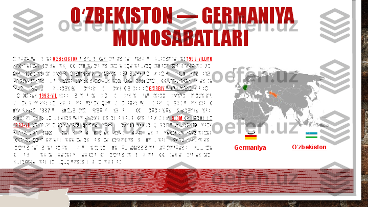 O ZBEKISTON — GERMANIYA ʻ
MUNOSABATLARI 
GERMANIYA  BILAN  O ZBEKISTON	
ʻ   RESPUBLIKASI  O RTASIDA  RASMIY  MUNOSABATLAR 	ʻ 1992-YILDAN
 BOSHLANGAN  BO LSA  HAM,  IKKI  DAVLAT  O RTASIDAGI  ALOQALAR  UZOQ  DAVRGA  BORIB  TAKALADI.  20-	
ʻ ʻ
ASR  BOSHLARIDA  O ZBEK  CHEVARLARI  ORASIDA  NEMISLARNING  „ZINGER“  TIKUV  MASHINASI 	
ʻ
NIHOYATDA MASHHUR BO LGAN. O ZBEKISTON MUSTAQILLIKKA ERYSHGACH, IKKI MAMLAKAT O RTASIDA 	
ʻ ʻ ʻ
TENG  HUQUQLI  MUNOSABAT  O RNATILDI.  O ZBEKISTONNING 	
ʻ ʻ G ARBIY	ʻ   YEVROPADAGI  BIRINCHI 
ELCHIXONASI  1993-YIL  BONN  SHAHRIDA  OCHILDI.  O SHA  PAYTDANOQ  O ZARO  ALOQALAR, 	
ʻ ʻ
DELEGATSIYALARNING  TASHRIFLARI  YO LGA  QO YILDI.  GERMANIYA  FEDERAL  IQTISODIY  HAMKORLIK 	
ʻ ʻ
VAZIRINING  1992-YIL  AVGUSTDAGI  RASMIY  TASHRIFI  IKKI  TOMONLAMA  MUNOSABATLARNI 
RIVOJLANTIRISH UCHUN ASOS YARATDI. O ZBEKISTON RESPUBLIKASI PREZIDENTI 
ʻ ISLOM   KARIMOVNING
  1993-YIL  APRELDA  GERMANIYAGA  QILGAN  TASHRIFI  O ZARO  SAVDO-IQTISODIY  MUNOSABATLARGA 	
ʻ
MUHIM  OMIL  BAXSH  ETGAN  BURILISH  VOQEASI  BO LDI.  USHBU  TASHRIF  YAKUNIDA  IMZOLANGAN 
ʻ
„KAPITAL  QO YILMALARNI  AMALGA  OSHIRISHGA  KO MAKLASHISH  VA  ULARNI  O ZARO  HIMOYALASH 	
ʻ ʻ ʻ
TO G RISIDA“  SHARTNOMA,  „ILMIY  TADQIQOT  VA  MUTAXASSISLAR  JAMG ARMASINI  VUJUDGA 	
ʻ ʻ ʻ
KELTIRISH“  HAMDA  „MADANIY  HAMKORLIK“  TO G RISIDA  BITIMLAR  IKKI  DAVLAT  O RTASIDAGI 	
ʻ ʻ ʻ
MUNOSABATLARNING HUQUQIY ASOSINI BELGILAB BERDI. Germaniya O zbekiston	
ʻ    