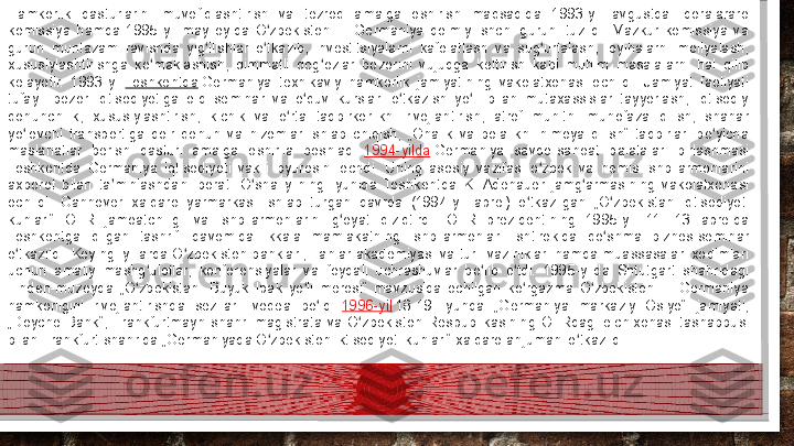 Hamkorlik  dasturlarini  muvofiqlashtirish  va  tezroq  amalga  oshirish  maqsadida  1993-yil  avgustda  idoralararo 
komissiya  hamda  1995-yil  may  oyida  O zbekiston —  Germaniya  doimiy  ishchi  guruhi  tuzildi.  Mazkur  komissiya  va 	ʻ
guruh  muntazam  ravishda  yig ilishlar  o tkazib,  investitsiyalarni  kafolatlash  va  sug urtalash,  loyihalarni  moliyalash, 	
ʻ ʻ ʻ
xususiylashtirishga  ko maklashish,  qimmatli  qog ozlar  bozorini  vujudga  keltirish  kabi  muhim  masalalarni  hal  qilib 	
ʻ ʻ
kelayotir.  1993-yil	
  Toshkentda  	Germaniya  texnikaviy  hamkorlik  jamiyatining  vakolatxonasi  ochildi.  Jamiyat  faoliyati 
tufayli  bozor  iqtisodiyotiga  oid  seminar  va  o quv  kurslari  o tkazish  yo li  bilan  mutaxassislar  tayyorlash,  iqtisodiy 	
ʻ ʻ ʻ
qonunchilik,  xususiylashtirish,  kichik  va  o rta  tadbirkorlikni  rivojlantirish,  atrof  muhitni  muhofaza  qilish,  shahar 	
ʻ
yo lovchi  transportiga  doir  qonun  va  nizomlar  ishlab  chiqish,  „Onalik  va  bolalikni  himoya  qilish“  tadbirlari  bo yicha 	
ʻ ʻ
maslahatlar  berish  dasturi  amalga  oshirila  boshladi.	
  1994-yilda  	Germaniya  savdo-sanoat  palatalari  birlashmasi 
Toshkentda  Germaniya  iqtisodiyoti  vakili  byurosini  ochdi.  Uning  asosiy  vazifasi  o zbek  va  nemis  ishbilarmonlarini 	
ʻ
axborot  bilan  ta minlashdan  iborat.  O sha  yilning  iyunida  Toshkentda  K.  Adenauer  jamg armasining  vakolatxonasi 	
ʼ ʻ ʻ
ochildi.  Gannover  xalqaro  yarmarkasi  ishlab  turgan  davrda  (1994-yil  aprel)  o tkazilgan  „O zbekistan  iqtisodiyoti 	
ʻ ʻ
kunlari“  OFR  jamoatchiligi  va  ishbilarmonlarini  g oyat  qiziqtirdi.  OFR  prezidentining  1995-yil  11—13  aprelda 	
ʻ
Toshkentga  qilgan  tashrifi  davomida  ikkala  mamlakatning  ishbilarmonlari  ishtirokida  qo shma  biznes-seminar 	
ʻ
o tkazildi. Keyingi  yillarda O zbekiston banklari, Fanlar  akademiyasi va turli vazirliklari hamda muassasalari xodimlari 	
ʻ ʻ
uchun  amaliy  mashg ulotlar,  konferensiyalar  va  foydali  uchrashuvlar  bo lib  o tdi.  1995-yilda  Shtutgart  shahridagi 	
ʻ ʻ ʻ
Linden-muzeyda  „O zbekistan.  Buyuk  Ipak  yo li  merosi“  mavzusida  ochilgan  ko rgazma  O zbekiston	
 —  Germaniya 	ʻ ʻ ʻ ʻ
hamkorligini  rivojlantirishda  sezilarli  voqea  bo ldi.	
 	ʻ 1996-yil  	18-19  iyunda  „Germaniya  markaziy  Osiyo“  jamiyati, 
„Doyche  Bank“,  Frankfurtmayn  shahri  magistrata  va  O zbekiston  Respublikasining  OFRdagi  elchixonasi  tashabbusi 	
ʻ
bilan Frankfurt shahrida „Germaniyada O zbekiston iktisodiyoti kunlari“ xalqaro anjumani o tkazildi.	
ʻ ʻ  