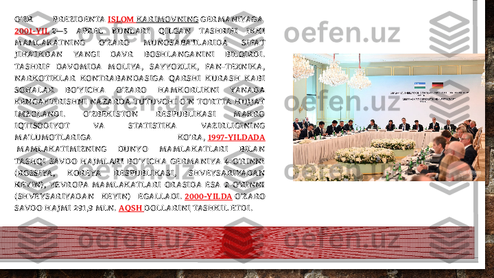 O ZR  PREZIDENTA ʻ ISLOM   KARIMOVNING  GERMANIYAGA 
2001-YIL  2—5  APREL  KUNLARI  QILGAN  TASHRIFI  IKKI 
MAMLAKATNING  O ZARO  MUNOSABATLARIDA  SIFAT 	
ʻ
JIHATKDAN  YANGI  DAVR  BOSHLANGANINI  BILDIRDI. 
TASHRIF  DAVOMIDA  MOLIYA,  SAYYOXLIK,  FAN-TEXNIKA, 
NARKOTIKLAR  KONTRABANDASIGA  QARSHI  KURASH  KABI 
SOHALAR  BO YICHA  O ZARO  HAMKORLIKNI  YANADA 	
ʻ ʻ
KENGAYTIRISHNI  NAZARDA  TUTUVCHI  O N  TO RTTA  HUJJAT 	
ʻ ʻ
IMZOLANDI.  O ZBEKISTON  RESPUBLIKASI  MAKRO 	
ʻ
IQTISODIYOT  VA  STATISTIKA  VAZIRLIGINING 
MA LUMOTLARIGA  KO RA, 	
ʼ ʻ 1997-YILDADA
 MAMLAKATIMIZNING  DUNYO  MAMLAKATLARI  BILAN 
TASHQI  SAVDO  HAJMLARI  BO YICHA  GERMANIYA  4-O RINNI 	
ʻ ʻ
(ROSSIYA,  KOREYA  RESPUBLIKASI,  SHVEYSARIYADAN 
KEYIN),  YEVROPA  MAMLAKATLARI  ORASIDA  ESA  2-O RINNI 	
ʻ
(SHVEYSARIYADAN  KEYIN)  EGALLADI.  2000-YILDA  O ZARO 
ʻ
SAVDO HAJMI 291,9 MLN.  AQSH   DOLLARINI  TASHKIL ETDI.  