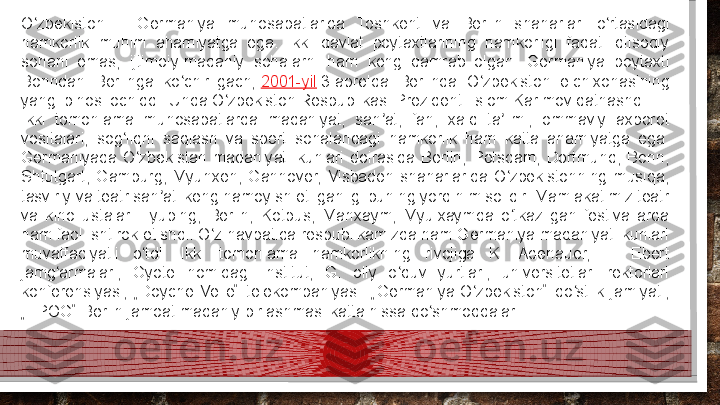 O zbekiston —  Germaniya  munosabatlarida  Toshkent  va  Berlin  shaharlari  o rtasidagi 	ʻ ʻ
hamkorlik  muhim  ahamiyatga  ega.  Ikki  davlat  poytaxtlarining  hamkorligi  faqat  iqtisodiy 
sohani  emas,  ijtimoiy-madaniy  sohalarni  ham  keng  qamrab  olgan.  Germaniya  poytaxti 
Bonndan  Berlinga  ko chirilgach,	
 	ʻ 2001-yil  	3-aprelda  Berlinda  O zbekiston  elchixonasining 	ʻ
yangi binosi ochiddi. Unda O zbekiston Respublikasi Prezidenti Islom Karimov qatnashdi.	
ʻ
Ikki  tomonlama  munosabatlarda  madaniyat,  san at,  fan,  xalq  ta limi,  ommaviy  axborot 	
ʼ ʼ
vositalari,  sog liqni  saqlash  va  sport  sohalaridagi  hamkorlik  ham  katta  ahamiyatga  ega. 	
ʻ
Germaniyada  O zbekistan  madaniyati  kunlari  doirasida  Berlin,  Potsdam,  Dortmund,  Bonn, 	
ʻ
Shtutgart,  Gamburg,  Myunxen,  Gannover,  Visbaden  shaharlarida  O zbekistonning  musiqa, 	
ʻ
tasviriy va teatr san ati keng namoyish etilganligi buning yorqin misolidir. Mamlakatimiz teatr 	
ʼ
va  kino  ustalari  Tyubing,  Berlin,  Kotbus,  Manxaym,  Myulxaymda  o tkazilgan  festivallarda 	
ʻ
ham faol ishtirok etishdi. O z navbatida respublikamizda ham Germaniya madaniyati kunlari 	
ʻ
muvaffaqiyatli  o tdi.  Ikki  tomonlama  hamkorlikning  rivojiga  K.  Adenauer,  F.  Ebert 	
ʻ
jamg armalari,  Gyote  nomidagi  institut,  G.  oliy  o quv  yurtlari,  universitetlari  rektorlari 	
ʻ ʻ
konferensiyasi,  „Doyche  Velle“  telekompaniyasi.  „Germaniya-O zbekiston“  do stlik  jamiyati, 	
ʻ ʻ
„EPOG“ Berlin jamoat madaniy birlashmasi katta hissa qo shmoqdalar.	
ʻ  