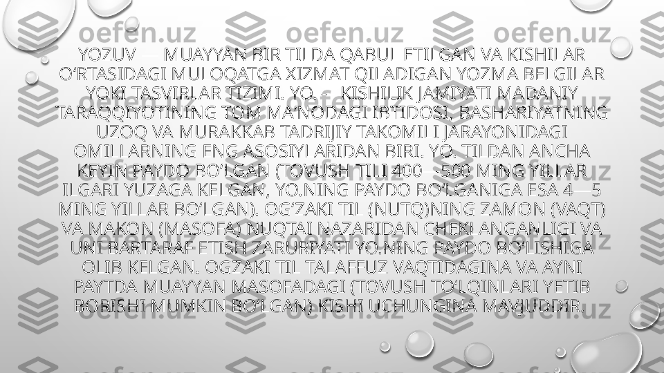 YOZUV — MUAYYAN BIR TILDA QABUL ETILGAN VA KISHILAR 
OʻRTASIDAGI MULOQATGA XIZMAT QILADIGAN YOZMA BELGILAR 
YOKI TASVIRLAR TIZIMI. YO.— KISHILIK JAMIYATI MADANIY 
TARAQQIYOTINING TOM MAʼNODAGI IBTIDOSI, BASHARIYATNING 
UZOQ VA MURAKKAB TADRIJIY TAKOMILI JARAYONIDAGI 
OMILLARNING ENG ASOSIYLARIDAN BIRI. YO. TILDAN ANCHA 
KEYIN PAYDO BOʻLGAN (TOVUSH TILI 400—500 MING YILLAR 
ILGARI YUZAGA KELGAN, YO.NING PAYDO BOʻLGANIGA ESA 4—5 
MING YILLAR BOʻLGAN). OGʻZAKI TIL (NUTQ)NING ZAMON (VAQT) 
VA MAKON (MASOFA) NUQTAI NAZARIDAN CHEKLANGANLIGI VA 
UNI BARTARAF ETISH ZARURIYATI YO.NING PAYDO BOʻLISHIGA 
OLIB KELGAN. OGZAKI TIL TALAFFUZ VAQTIDAGINA VA AYNI 
PAYTDA MUAYYAN MASOFADAGI (TOVUSH TOʻLQINLARI YETIB 
BORISHI MUMKIN BOʻLGAN) KISHI UCHUNGINA MAVJUDDIR.  