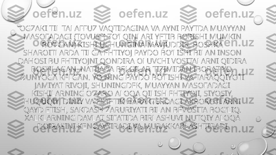 OGZAKI TIL TALAFFUZ VAQTIDAGINA VA AYNI PAYTDA MUAYYAN 
MASOFADAGI (TOVUSH TOʻLQINLARI YETIB BORISHI MUMKIN 
BOʻLGAN) KISHI UCHUNGINA MAVJUDDIR. BOSHKA 
SHAROITLARDA TILGA EHTIYOJ PAYDO BOʻLISHI BILAN INSON 
DAHOSI BU EHTIYOJNI QONDIRA OLUVCHI VOSITALARNI QIDIRA 
BOSHLAGAN, NATIJADA BELGILAR TIZIMIDAN IBORAT YO. 
DUNYOGA KELGAN. YO.NING PAYDO BOʻLISHI VA TARAQQIYOTI 
JAMIYAT RIVOJI, SHUNINGDEK, MUAYYAN MASOFADAGI 
KISHILARNING OʻZARO ALOQA QILISH EHTIYOJI, SIYOSIY, 
HUQUQIY, DINIY VA ESTETIK HARAKTERDAGI AXBOROTLARNI 
QAYD ETISH, SAKDASH ZARURIYATI BILAN BEVOSITA BOGʻLIQ. 
XALKLARNING DAVLAT SIFATIDA BIRLASHUVI NUTQIY ALOQA 
DOIRASINI KENGAYTIRADI VA MURAKKABLASHTIRADI 