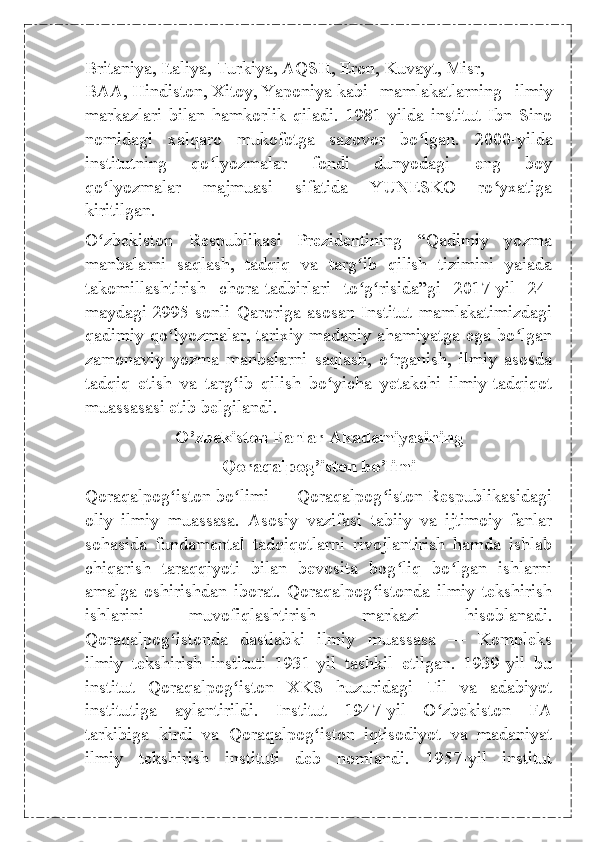 Britaniya ,   Italiya ,   Turkiya ,   AQSH ,   Eron ,   Kuvayt ,   Misr ,
BAA,   Hindiston ,   Xitoy ,   Yaponiya   kabi   mamlakatlarning   ilmiy
markazlari   bilan   hamkorlik   qiladi.   1981-yilda   institut   Ibn   Sino
nomidagi   xalqaro   mukofotga   sazovor   bo lgan.   2000-yildaʻ
institutning   qo lyozmalar   fondi   dunyodagi   eng   boy	
ʻ
qo lyozmalar   majmuasi   sifatida   YUNESKO   ro yxatiga	
ʻ ʻ
kiritilgan.
O zbekiston   Respublikasi   Prezidentining   “Qadimiy   yozma
ʻ
manbalarni   saqlash,   tadqiq   va   targ ib   qilish   tizimini   yaiada	
ʻ
takomillashtirish   chora-tadbirlari   to g risida”gi   2017-yil   24-
ʻ ʻ
maydagi  2995-sonli  Qaroriga  asosan  Institut  mamlakatimizdagi
qadimiy qo lyozmalar, tarixiy-madaniy ahamiyatga ega bo lgan	
ʻ ʻ
zamonaviy   yozma   manbalarni   saqlash,   o rganish,   ilmiy   asosda	
ʻ
tadqiq   etish   va   targ ib   qilish   bo yicha   yetakchi   ilmiy-tadqiqot	
ʻ ʻ
muassasasi etib belgilandi.
O’zbekiston Fanlar Akademiyasining 
Qoraqalpog’iston bo’limi
Qoraqalpog iston bo limi — Qoraqalpog iston Respublikasidagi	
ʻ ʻ ʻ
oliy   ilmiy   muassasa.   Asosiy   vazifasi   tabiiy   va   ijtimoiy   fanlar
sohasida   fundamental   tadqiqotlarni   rivojlantirish   hamda   ishlab
chiqarish   taraqqiyoti   bilan   bevosita   bog liq   bo lgan   ishlarni	
ʻ ʻ
amalga   oshirishdan   iborat.   Qoraqalpog istonda   ilmiy   tekshirish	
ʻ
ishlarini   muvofiqlashtirish   markazi   hisoblanadi.
Qoraqalpog istonda   dastlabki   ilmiy   muassasa   —   Kompleks	
ʻ
ilmiy   tekshirish   instituti   1931-yil   tashkil   etilgan.   1939-yil   bu
institut   Qoraqalpog iston   XKS   huzuridagi   Til   va   adabiyot	
ʻ
institutiga   aylantirildi.   Institut   1947-yil   O zbekiston   FA	
ʻ
tarkibiga   kirdi   va   Qoraqalpog iston   iqtisodiyot   va   madaniyat	
ʻ
ilmiy   tekshirish   instituti   deb   nomlandi.   1957-yil   institut 