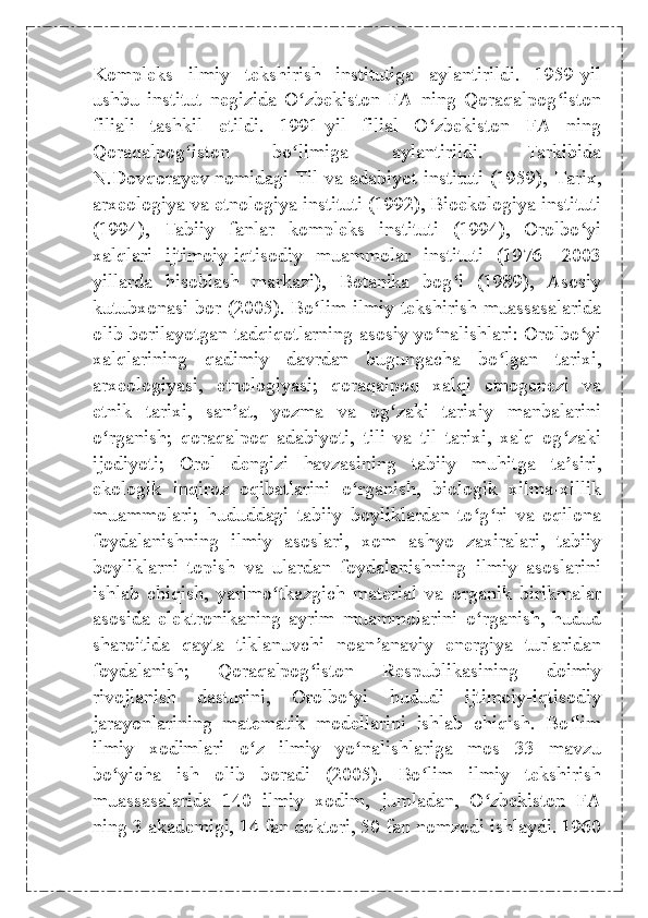 Kompleks   ilmiy   tekshirish   institutiga   aylantirildi.   1959-yil
ushbu   institut   negizida   O zbekiston   FA   ning   Qoraqalpog istonʻ ʻ
filiali   tashkil   etildi.   1991-yil   filial   O zbekiston   FA   ning	
ʻ
Qoraqalpog iston   bo limiga   aylantirildi.   Tarkibida	
ʻ ʻ
N.Dovqorayev nomidagi Til va adabiyot instituti (1959), Tarix,
arxeologiya va etnologiya instituti (1992), Bioekologiya instituti
(1994),   Tabiiy   fanlar   kompleks   instituti   (1994),   Orolbo yi	
ʻ
xalqlari   ijtimoiy-iqtisodiy   muammolar   instituti   (1976—2003
yillarda   hisoblash   markazi),   Botanika   bog i   (1989),   Asosiy	
ʻ
kutubxonasi bor (2005). Bo lim ilmiy tekshirish muassasalarida	
ʻ
olib borilayotgan tadqiqotlarning asosiy yo nalishlari: Orolbo yi	
ʻ ʻ
xalqlarining   qadimiy   davrdan   bugungacha   bo lgan   tarixi,	
ʻ
arxeologiyasi,   etnologiyasi;   qoraqalpoq   xalqi   etnogenezi   va
etnik   tarixi,   san at,   yozma   va   og zaki   tarixiy   manbalarini	
ʼ ʻ
o rganish;   qoraqalpoq   adabiyoti,   tili   va   til   tarixi,   xalq   og zaki	
ʻ ʻ
ijodiyoti;   Orol   dengizi   havzasining   tabiiy   muhitga   ta siri,	
ʼ
ekologik   inqiroz   oqibatlarini   o rganish,   biologik   xilma-xillik	
ʻ
muammolari;   hududdagi   tabiiy   boyliklardan   to g ri   va   oqilona	
ʻ ʻ
foydalanishning   ilmiy   asoslari,   xom   ashyo   zaxiralari,   tabiiy
boyliklarni   topish   va   ulardan   foydalanishning   ilmiy   asoslarini
ishlab   chiqish,   yarimo tkazgich   material   va   organik   birikmalar	
ʻ
asosida   elektronikaning   ayrim   muammolarini   o rganish,   hudud	
ʻ
sharoitida   qayta   tiklanuvchi   noan anaviy   energiya   turlaridan	
ʼ
foydalanish;   Qoraqalpog iston   Respublikasining   doimiy	
ʻ
rivojlanish   dasturini,   Orolbo yi   hududi   ijtimoiy-iqtisodiy	
ʻ
jarayonlarining   matematik   modellarini   ishlab   chiqish.   Bo lim	
ʻ
ilmiy   xodimlari   o z   ilmiy   yo nalishlariga   mos   33   mavzu	
ʻ ʻ
bo yicha   ish   olib   boradi   (2005).   Bo lim   ilmiy   tekshirish	
ʻ ʻ
muassasalarida   140   ilmiy   xodim,   jumladan,   O zbekiston   FA	
ʻ
ning 3 akademigi, 14 fan doktori, 50 fan nomzodi ishlaydi. 1960 