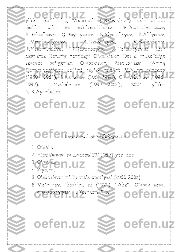 yildan   Bo limning   "Axboroti"   ("Xabarshısı")   nashr   etiladi.ʻ
Bo lim   olim   va   tadqiqotchilaridan   M.Nurmuhamedov,	
ʻ
S.Bahodirova,   Q.Boyniyozov,   S.Niyetullayev,   S.Alliyorov,
T.Mambetniyazov,   A.Nasrullayev,   M.Kalenderov,
R.Yesemuratova,   D.Qozoqboyev,   A.To raboyevlar   turli	
ʻ
davrlarda   Beruniy   nomidagi   O zbekiston   Davlat   mukofotiga	
ʻ
sazovor   bo lganlar.   O zbekiston   Respublikasi   FAning	
ʻ ʻ
Qoraqalpog iston   bo limi   hay ati   raislari:   M.Nurmuhamedov	
ʻ ʻ ʼ
(1959—1961),   S.Kamolov   (1961-1996),   Ch.   Abdirov   (1996-
1997),   T.Yeshchanov   (1997—2004);   2004   yildan
N.K.Ayimbetov.
Foydalanilgan adabiyotlar
1. O zME	
ʻ
2. https://www.lex.uz/docs/-3211987?type=doc
3. O’FA.uz 
4. Ziyo.net
5. O’zbekiston milliy ensiklopediyasi (2000-2005)
6. Mo’minov,   Ibrohim,   ed   (1971).   “Aba”.   O’zbek   sovet
ensiklopediyasi.  1 . Toshkent. 9 b. 