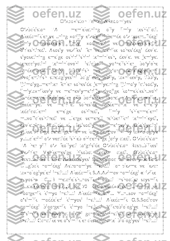 O’zbekiston Fanlar Akademiyasi
O zbekiston   FAʻ   —   mamlakatning   oliy   ilmiy   tashkiloti.
Akademiklar   va   uning   xorijiy   a zolarini   hamda   o z   tasarrufidagi	
ʼ ʻ
ilmiy   muassasalar   ilmiy   xodimlari   va   mutaxassislarini
birlashtiradi.   Asosiy   vazifasi   fan   va   texnika   sohasidagi   davlat
siyosatining   amalga   oshirilishini   ta minlash,   davlat   va   jamiyat	
ʼ
taraqqiyotini   ta minlovchi   istiqbolli   yo nalishlar   bo yicha	
ʼ ʻ ʻ
fundamental   ilmiy   tekshirish   va   ilg or   texnologiyalarni	
ʻ
rivojlantirish   strategiyasini   belgilash,   tabiiy,   texnikaviy,   tibbiy,
ijtimoiygumanitar   fanlar   sohasida   jamiyatning   ijtimoiy-iqtisodiy,
ilmiytexnikaviy   va   ma naviyma rifiy   rivojiga   ko maklashuvchi	
ʼ ʼ ʻ
fundamental   tadqiqotlar   olib   borishdan   iborat.   FA   fan,   texnika,
madaniyat   va   ma rifat   sohasida   fundamental   va   amaliy	
ʼ
tadqiqotlarni   amalga   oshiradi,   ilmiy   ishlanmalarni
muvofiqlashtiradi   va   ularga   samarali   rahbarlikni   ta minlaydi,	
ʼ
davlatning   intellektual,   iqtisodiy   va   ma naviy   salohiyatini	
ʼ
yuksaltirishga   qaratilgan   fan   va   keng   qamrovli   ilmiy   texnologiya
yutuqlarini o z vaqtida ishlab chiqarishga joriy etadi. O zbekiston	
ʻ ʻ
FA   har   yili   o z   faoliyati   to grisida   O zbekiston   Respublikasi	
ʻ ʻ ʻ
Vazirlar   Mahkamasiga   hisobot   taqsim   etadi.   O'zbekiston
Respublikasi Fanlar Akademiyasi Qoraqalpoq mintaqaviy bo limi	
ʻ
Ulug'bek   nomidagi   Astronomiya   instituti   Ion-plazma   va   lazer
texnologiyalari instituti Akademik S.A.Azimov nomidagi «Fizika-
quyosh»   IICHB   materialshunoslik   instituti   Inshootlar   seysmik
mustahkamligi   instituti   RT-70   Radiorasadxonasi   Umumiy   va
noorganik   kimyo   instituti   Akademik   S.Yu.   Yunusov   nomidagi
o’simlik   moddalari   kimyosi   instituti   Akademik   O.S.Sodiqov
nomidagi   bioorganik   kimyo   instituti   Mikrobiologiya   instituti
O’simlik   va   hayvonot   olami   genofondi   instituti   Immunologiya
instituti Genetika va o’simliklar eksperimental biologiyasi instituti 