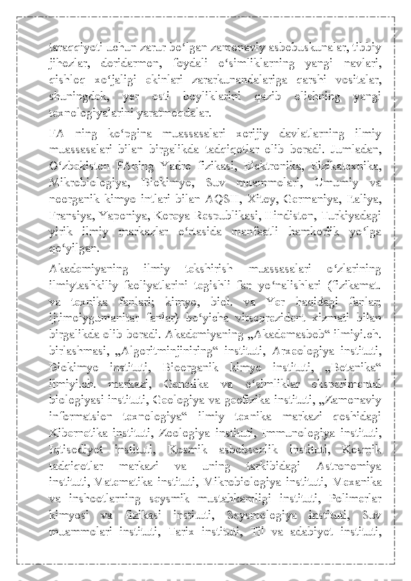 taraqqiyoti uchun zarur bo lgan zamonaviy asbobuskunalar, tibbiyʻ
jihozlar,   doridarmon,   foydali   o simliklarning   yangi   navlari,	
ʻ
qishloq   xo jaligi   ekinlari   zararkunandalariga   qarshi   vositalar,	
ʻ
shuningdek,   yer   osti   boyliklarini   qazib   olishning   yangi
texnologiyalarini yaratmoqdalar.
FA   ning   ko pgina   muassasalari   xorijiy   davlatlarning   ilmiy	
ʻ
muassasalari   bilan   birgalikda   tadqiqotlar   olib   boradi.   Jumladan,
O zbekiston   FAning   Yadro   fizikasi,   Elektronika,   Fizikatexnika,	
ʻ
Mikrobiologiya,   Biokimyo,   Suv   muammolari,   Umumiy   va
noorganik   kimyo   intlari   bilan   AQSH,   Xitoy,   Germaniya,   Italiya,
Fransiya, Yaponiya, Koreya Respublikasi, Hindiston, Turkiyadagi
yirik   ilmiy   markazlar   o rtasida   manfaatli   hamkorlik   yo lga	
ʻ ʻ
qo yilgan.	
ʻ
Akademiyaning   ilmiy   tekshirish   muassasalari   o zlarining	
ʻ
ilmiytashkiliy   faoliyatlarini   tegishli   fan   yo nalishlari   (fizikamat.	
ʻ
va   texnika   fanlari;   kimyo,   biol.   va   Yer   haqidagi   fanlar;
ijtimoiygumanitar   fanlar)   bo yicha   vitseprezident   xizmati   bilan	
ʻ
birgalikda olib boradi. Akademiyaning „Akademasbob“ ilmiyi.ch.
birlashmasi,   „Algoritminjiniring“   instituti,   Arxeologiya   instituti,
Biokimyo   instituti,   Bioorganik   kimyo   instituti,   „Botanika“
ilmiyi.ch.   markazi,   Genetika   va   o simliklar   eksperimental	
ʻ
biologiyasi instituti, Geologiya va geofizika instituti, „Zamonaviy
informatsion   texnologiya“   ilmiy   texnika   markazi   qoshidagi
Kibernetika   instituti,   Zoologiya   instituti,   Immunologiya   instituti,
Iqtisodiyot   instituti,   Kosmik   asbobsozlik   instituti,   Kosmik
tadqiqotlar   markazi   va   uning   tarkibidagi   Astronomiya
instituti,   Matematika   instituti ,   Mikrobiologiya   instituti,   Mexanika
va   inshootlarning   seysmik   mustahkamligi   instituti,   Polimerlar
kimyosi   va   fizikasi   instituti,   Seysmologiya   instituti,   Suv
muammolari   instituti,   Tarix   instituti,   Til   va   adabiyot   instituti, 