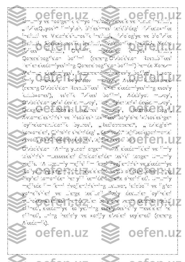 Umumiy va noorganik kimyo instituti, Falsafa va huquq instituti,
„FizikaQuyosh“   ilmiyi.ch.   birlashmasi   tarkibidagi   Fizikatexnika
instituti   va   Materialshunoslik   instituti,   Fiziologiya   va   biofizika
instituti,   Sharqshunoslik   instituti,   Elektronika   instituti,   Yadro
fizikasi   instituti,   O simlik   moddalari   kimyosi   instituti,ʻ
Qoraqalpog iston   bo limi   (qarang	
ʻ ʻ   O zbekiston   Respublikasi	ʻ
Fanlar akademiyasining Qoraqalpog iston bo limi	
ʻ ʻ ) hamda Xorazm
Ma mun   akademiyasi,   Samarqand   mintaqaviy   bo limi,   Buxoro	
ʼ ʻ
ilmiy   markazi,   Ilmiyo quv   markazi,   Asosiy   kutubxonasi	
ʻ
(qarang   O zbekiston   Respublikasi   Fanlar   akademiyasining   asosiy	
ʻ
kutubxonasi ),   Issiqlik   fizikasi   bo limi,   Adabiyot   muzeyi,	
ʻ
O zbekiston tarixi davlat muzeyi, Temuriylar tarixi davlat muzeyi,	
ʻ
Qatag on   qurbonlari   xotirasi   muzeyi,   Botanika   bog i,	
ʻ ʻ
Avtomatlashtirish   va   hisoblash   texnikasi   bo yicha   ixtisoslashgan	
ʻ
loyihakonstruktorlik   byurosi,   „Radiopreparat“,   „Tezlatgich“
korxonalari, Chirchiq shahridagi „Kompozit“ tajribaeksperimental
zavodi, RT70 radiorasadxonasi, tajriba zavodi bor.
O zbekiston   FAning   yuqori   organi	
ʻ   —   FA   akademiklari   va   ilmiy
tekshirish   muassasalari   direktorlaridan   tashkil   topgan   Umumiy
majlis. FA Umumiy majlisi ilm-fanni rivojlantirish va akademiya
faoliyatining eng muhim masalalarini ko rib chiqish uchun uning	
ʻ
Hay ati   tomonidan   har   yili   kamida   1-marta   chaqiriladi.   Umumiy	
ʼ
majlisda   ilm-fanni   rivojlantirishning   ustuvor,   istiqbolli   va   ilg or	
ʻ
yo nalishlari   va   ularga   taalluqli   ilmiy   dasturlar   loyihalari	
ʻ
muhokama   etiladi   hamda   ular   bo yicha   zarur   qarorlar   qabul	
ʻ
qilinadi,   akademiya   faoliyatining   asosiy   tashkiliy   masalalari   hal
qilinadi,   uning   haqiqiy   va   xorijiy   a zolari   saylanadi   (qarang	
ʼ
Akademik). 