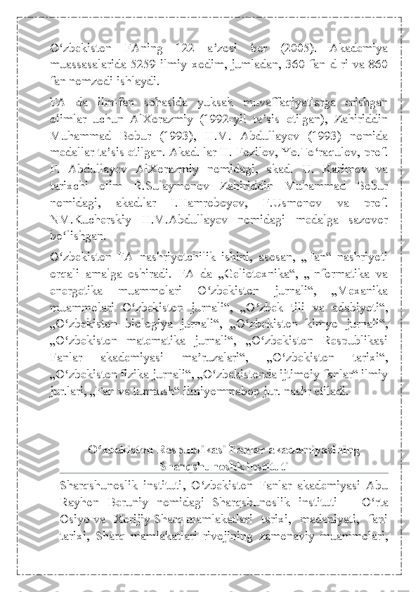 O zbekiston   FAning   122   a zosi   bor   (2005).   Akademiyaʻ ʼ
muassasalarida 5259  ilmiy xodim,  jumladan,  360 fan  d-ri va 860
fan nomzodi ishlaydi.
FA   da   ilm-fan   sohasida   yuksak   muvaffaqiyatlarga   erishgan
olimlar   uchun   AlXorazmiy   (1992-yil   ta sis   etilgan),   Zahiriddin	
ʼ
Muhammad   Bobur   (1993),   H.M.   Abdullayev   (1993)   nomida
medallar ta sis etilgan. Akad. lar H. Fozilov, Yo.To raqulov, prof.	
ʼ ʻ
F.   Abdullayev   AlXorazmiy   nomidagi,   akad.   U.   Karimov   va
tarixchi   olim   R.Sulaymonov   Zahiriddin   Muhammad   Bobur
nomidagi,   akad.lar   I.Hamroboyev,   F.Usmonov   va   prof.
NM.Kucherskiy   H.M.Abdullayev   nomidagi   medalga   sazovor
bo lishgan.	
ʻ
O zbekiston   FA   nashriyotchilik   ishini,   asosan,   „Fan“   nashriyoti
ʻ
orqali   amalga   oshiradi.   FA   da   „Geliotexnika“,   „Informatika   va
energetika   muammolari   O zbekiston   jurnali“,   „Mexanika	
ʻ
muammolari   O zbekiston   jurnali“,   „O zbek   tili   va   adabiyoti“,	
ʻ ʻ
„O zbekiston   biologiya   jurnali“,   „O zbekiston   kimyo   jurnali“,	
ʻ ʻ
„O zbekiston   matematika   jurnali“,   „O zbekiston   Respublikasi
ʻ ʻ
Fanlar   akademiyasi   ma ruzalari“,   „O zbekiston   tarixi“,	
ʼ ʻ
„O zbekiston fizika jurnali“, „O zbekistonda ijtimoiy fanlar“ ilmiy	
ʻ ʻ
jur.lari, „Fan va turmush“ ilmiyommabop jur. nashr etiladi.
O zbekiston Respublikasi Fanlar akademiyasining	
ʻ
Sharqshunoslik instituti
Sharqshunoslik   instituti ,   O zbekiston   Fanlar   akademiyasi   Abu	
ʻ
Rayhon   Beruniy   nomidagi   Sharqshunoslik   instituti   —   O rta	
ʻ
Osiyo   va   Xorijiy   Sharq   mamlakatlari   tarixi,   madaniyati,   fani
tarixi,   Sharq   mamlakatlari   rivojining   zamonaviy   muammolari, 