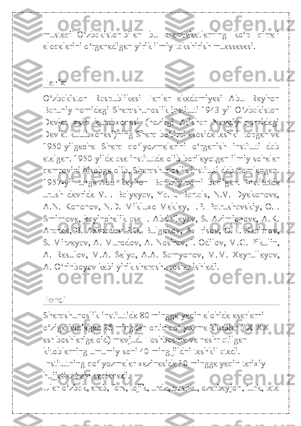 mustaqil   O zbekistonʻ   bilan   bu   mamlakatlarning   ko p   qirrali	ʻ
aloqalarini o rganadigan yirik ilmiy tekshirish muassasasi.	
ʻ
Tarixi
O zbekiston   Respublikasi   Fanlar   akademiyasi   Abu   Rayhon	
ʻ
Beruniy nomidagi Sharqshunoslik instituti 1943-yil O zbekiston	
ʻ
Davlat   xalq   kutubxonasi   (hozirgi   Alisher   Navoiy   nomidagi
Davlat kutubxonasi)ning Sharq bo limi asosida tashkil topgan va	
ʻ
1950-yilgacha   Sharq   qo lyozmalarini   o rganish   instituti   deb	
ʻ ʻ
atalgan. 1950-yilda esa institutda olib borilayotgan ilmiy sohalar
qamrovini hisobga olib, Sharqshunoslik instituti deb nomlangan.
1957-yil   unga   Abu   Rayhon   Beruniy   nomi   berilgan.   Institutda
urush   davrida   V.I.   Belyayev,   Ye.E.   Bertels,   N.V.   Dyakonova,
A.N.   Kononov,   N.D.   Mikluxo-Maklay,   I.P.   Petrushevskiy,   O.I.
Smirnova, keyinchalik esa  I. Abdullayev,  S. Azimjonova,  A.K.
Arends, B. Axmedov P.G. Bulgakov, A. Irisov, U. I. Karimov,
S. Mirzayev, A. Murodov, A. Nosirov, I. Odilov, M.G. Pikulin,
A.   Rasulov,   M.A.   Salye,   A.A.   Semyonov,   M.M.   Xayrullayev,
A. O rinboyev kabi yirik sharqshunoslar ishladi.	
ʻ
Fondi
Sharqshunoslik institutida 80 mingga yaqin alohida asarlarni 
o ziga jamlagan 26 mingdan ortiq qo lyozma kitoblar (IX-XX 	
ʻ ʻ
asr boshlariga oid) mavjud. Toshbosma va nashr etilgan 
kitoblarning umumiy soni 40 ming jildni tashkil etadi. 
Institutning qo lyozmalar xazinasida 10 mingga yaqin tarixiy 	
ʻ
hujjatlar ham saqlanadi. 
Ular   o zbek	
ʻ ,   arab ,   fors ,   tojik ,   urdu ,   pushtu ,   ozarbayjon ,   turk ,   tata 