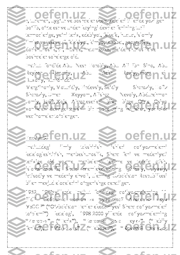 r ,   turkman ,   uyg urʻ   va boshqalar sharq xalqlari tillarida yozilgan 
bo lib, o rta asr va undan keyingi davrlar fanining turli 	
ʻ ʻ
tarmoqlariga, ya ni	
ʼ   tarix ,   adabiyot ,   falsafa ,   huquq , islomiy 
ilmlar va   tasavvuf , falakiyot,   kimyo ,   tabobat ,   geografiya , 
dorishunoslik,   til ,   musiqa ,   matematika ,   ma danshunoslik	
ʼ   va 
boshqalar sohalarga oid.
Institut   fondida   Abu   Nasr   Forobiy ,   Abu   Ali   ibn   Sino ,   Abu
Rayhon   Beruniy,   Abu   Bakr   Roziy,   Imom   al-
Buxoriy ,   Burhoniddin
Marg inoniy	
ʻ ,   Moturidiy ,   Firdavsiy ,   Sa diy   Sheroziy	ʼ ,   Hofiz
Sheroziy ,   Umar   Xayyom ,   Alisher   Navoiy ,   Abdurahmon
Jomiy ,   Bedil ,   Xoja   Ahror   asarlari   bilan   birga   O rta   Osiyo	
ʻ
xonliklari   davriga   tegishli   bir   necha   ming   hujjatlar,   yorliqlar
vaqfnomalar to plangan.	
ʻ
Faoliyati
Institutdagi   ilmiy   tekshirish   ishlari   qo lyozmalarni	
ʻ
kataloglashtirish,   manbashunoslik,   Sharq   fani   va   madaniyati
tarixiga   oid   yozma   manbalarni   tarjima   va   tadqiq   etish,
islomshunoslik,   Sharq   mamlakatlarining   ijtimoiy,   siyosiy,
iqtisodiy   va   madaniy   ahvoli,   ularning   Uzbekiston   Respublikasi
bilan mavjud aloqalarini o rganishga qaratilgan.	
ʻ
1952—1981-yillarda   Institut   fondidagi   qo lyozmalarning   11	
ʻ
jildli   “ Собрание   восточних   рукописей   Академии   наук
УзССР ” (“O zbekiston Fanlar akademiyasi Sharq qo lyozmalari	
ʻ ʻ
to plami”)   katalogi,   1998-2000-yillarda   qo lyozmalarning	
ʻ ʻ
“ История ”   (“Tarix”),   “ Естественнные   науки ”   (“Tabiiy
fanlar”),   “ Медицина ”   (“Tabobat”),   “ Краткий   каталог 