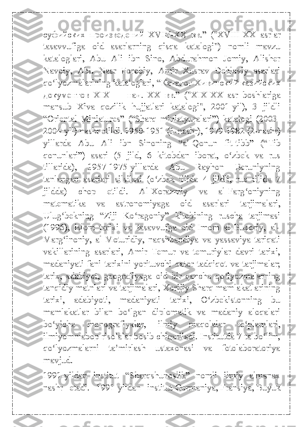 суфийских   произведений   XVIII-XX   вв .”   ("XVIII-XX   asrlar
tasavvufiga   oid   asarlarning   qisqa   katalogi")   nomli   mavzu
kataloglari,   Abu   Ali   ibn   Sino,   Abdurahmon   Jomiy,   Alisher
Navoiy,   Abu   Nasr   Forobiy,   Amir   Xusrav   Dehlaviy   asarlari
qo lyozmalarining kataloglari, “ʻ Каталог   Хивинский   казийских
документов   XIX   —   нач .   XX   вв .”   ("XIX-XX   asr   boshlariga
mansub   Xiva   qozilik   hujjatlari   katalogi",   2001-yil),   3   jildli
“Oriental   Miniatures”   (“Sharq   miniatyuralari”)   katalogi   (2003-
2004-yil) nashr etildi. 1950-1951 (1-nashr), 1979-1982 (2-nashr)
yillarda   Abu   Ali   ibn   Sinoning   “al-Qonun   fit-tibb”   (“ Tib
qonunlari ”)   asari   (5   jild,   6   kitobdan   iborat,   o zbek   va   rus	
ʻ
tillarida),   1957-1975-yillarda   Abu   Rayhon   Beruniyning
tanlangan   asarlari   silsilasi   (o zbek   tilida   4   jildli,   rus   tilida   7	
ʻ
jildda)   chop   etildi.   Al-Xorazmiy   va   al-Farg oniyning	
ʻ
matematika   va   astronomiyaga   oid   asarlari   tarjimalari,
Ulug bekning   “Ziji   Ko ragoniy”   kitobining   ruscha   tarjimasi	
ʻ ʻ
(1996),   islom   tarixi   va   tasavvufga   oid   Imom   al-Buxoriy,   al-
Marg inoniy,   al-Moturidiy,   naqshbandiya   va   yassaviya   tariqati
ʻ
vakillarining   asarlari,   Amir   Temur   va   temuriylar   davri   tarixi,
madaniyati   fani   tarixini   yorituvchi   qator   tadqiqot   va   tarjimalar;
tarix,   adabiyot,   geografiyaga   oid   bir   qancha   qo lyozmalarning	
ʻ
tanqidiy matnlari va tarjimalari, Xorijiy Sharq mamlakatlarining
tarixi,   adabiyoti,   madaniyati   tarixi,   O zbekistonning   bu	
ʻ
mamlakatlar   bilan   bo lgan   diplomatik   va   madaniy   aloqalari	
ʻ
bo yicha   monografiyalar,   ilmiy   maqolalar   to plamlari,	
ʻ ʻ
ilmiyommabop risolalar bosib chiqariladi. Institutda 7 ta bo lim,	
ʻ
qo lyozmalarni   ta mirlash   ustaxonasi   va   fotolaboratoriya	
ʻ ʼ
mavjud.
1991-yildan   institut   “Sharqshunoslik”   nomli   ilmiy   almanax
nashr   etadi.   1991-yildan   institut   Germaniya ,   Fransiya ,   Buyuk 