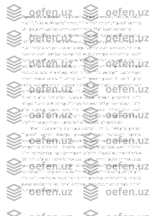 Tayanch so’z va iboralar:     rus yozuvchisi, Kiyev universiteti, novella va qissalar
muallifi,   “Usta   va   Margarita”   romani,   “Iblisnoma”   to’plami,   “Ityurak”   asarining
uch oyda yozib tugatilgan, ammo, nashr itilishini  62 yil kutgan asar ekanligi. 
             Mixail Bulgakov 1891-yil Moskvada   tug’ilgan. Rus yozuvchisi hisoblanadi.
1920-yillarda   roman,   novella   va   qissalar,   pyesalar   ssenarylar,   ko’plab   felyetonlar
muallifi sifatida tanilgan. U asosan Rossiya fuqarolar urushi dahshatlari, inqilob va
fuqarolar   urushi   davridagi   rus   ziyolilari   va   chor   armiyasi   zobitlarining     taqdiri
haqida yozgan.Yozuvchining ‘’Usta va Margarita’’ romani unga katta shuhrat olib
kedi va 20-asr durdonalari sifatida tan olindi. Ilk to’plami ‘’Iblisnoma’’o’sha davr
matbuotida   katta   shov-shuvga   sabab   bo’ladi.   ‘’Oq   gvardiya’’   tugallanmagan
romani   mavzusi   asosida   ‘’Turbinlar   kuni’’   pyesasini   yozadi.   20-   asr   20-   yillar
oxirida rus adabiy tanqidi Bulgakov ijodini salbiy baholaydi, uning asarlari  nashr
etilmaydi, pyesalari teatr sahnasidan olib tashlanadi.
20-asr   30-yillar   boshlaridan   Bulgakov   teatrda   rejissyor   yordamchisi   bo’lib
ishlaydi. “Janob de Moler hayoti’’ biografik povesti 1962-yil nashr etilgan.  1913-
yilda   Bulgakov   Tatyana   Lappa   bilan   turmush   quradi.   Birinchi   jahon   urushi
boshlanganda   u   Qizil   Xochda   ko’ngilli   shifokor   sifatida   ishlagan   va   to’g’ridan-
to’g’ri frontga yuborilgan. U yerda kamida ikki marta og’ir yaralangan.
        Mixail   Bulgakovning   eng   buyuk   adaridan     biri   bu   1987-yilda   yozilgan
‘’Ityurak’’   asaridir.   Aksariyat   yozuvchilar   hayot   haqiqatlarini   aytishda
ramziylikdan     foydalanadilar.   Bulgakovning   mazkur   asarini   o’qirkanmiz   sho’ro
jamiyatining   kirdikorlari     fantastika   tarzida   fosh   etilganligiga   guvoh   bo’lamiz.
Olim Preobrajenskiy   itga odam  miyasini  ko’chirib o’tkazadi va jonivor Sharikov
deb   nom   qo’yilgan   odamsifat   maxluqqa     ongli   ,   ammo   ityurak   bir   mavjudotga
aylanadi.   O’sha   davrda     bu   obrazni   aslida   bolsheviklar   “dohiysining   timsoli   deb
baholashgan’’. Hozirgi zamonda esa “ilm-fan yutuqlari” ning-sun’iy urchitish yo’li
bilan turli  jonvorlar, va hattoki  inson klonini yaratishga urinishlarininig oqibatida
yuzaga keladigan halokat- har xil zombie-yu manqurtlar, mutantlar paydo bo’lishi
mumkinligini anglashiladi. 