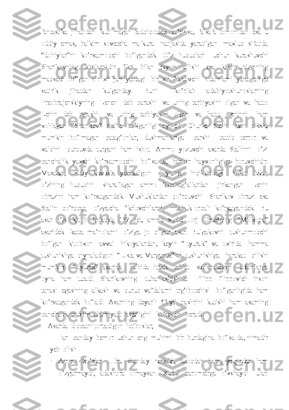 fantastika  jihatidan   kutilmagan  tadqiqotdek  ko’rinsa,  falsafa  tomonidan  esa  u
oddiy  emas,  balkim  sovetcha  mafkura   natijasida  yaratilgan   maxluq  sifatida
“dohiylar”ni     ko’rsatmoqchi     bo’lgandek.     O’z     huquqlari       uchun     kurashuvchi
Sharikovning     kimlarnidir     fikri     bilan     isyon     qilishi     esa     kommunizmning
maqsadi  bo’lgan  bir  xil  jamiyatdagi   bir  xil  fikrlovchi   odamlarni  yaratganiga
satirik     jihatdan     kulganday.     Buni       ko’plab     adabiyotshunoslarning
Preobrajenskiyning   Lenen   deb  qarashi   va  uning  tarbiyasini  olgan  va  hatto
Lenin     deb     qarashi       va     uning     tarbiyasini     olgan     va     hatto     Leninni       ham
xohlagan   “Sharikov”- Stalin   bo’lganligi   aytiladi.  Chunki   Stalin  inson  qilishi
mumkin     bo’lmagan     qatag’onlar,     dushmanlariga       qarshi       qattiq     terror     va
xalqini     qurquvda   turgani   ham   isbot.   Ammo   yozuvchi   asarda   Stalinni     o’zi
qanchalik   yaxshi    ko’rsatmoqchi     bo’lsa-da,   baribir   hayvonligiga   boruvchidir.
Masalan,     oddiy     kovush     yechadigon       joyning       inqilobidagi       holati     bilan
o’zining     huquqini       sharaflagan     ammo     kambag’allardan       jirkangan       Lenin
obrazini   ham   ko’rsatgandek.   Mushuklardan   qo’rquvchi     Sharikov   obrazi   esa
Stalin    qo’rqqan      o’zgacha     fikrlovchilarni       muahuk  orqali     ko’rsatgandek.     Bu
asar  o’zi   kitob   holatida  137- bet,  ammo  xuddi  Jorj   Oruelning   “Molxona”
asaridek    katta   ma’nolarni    o’ziga   jo  qilgan  asar.   Bulgakovni    tushunmoqchi
bo’lgan     kitobxon     avval     hikoyalardan,   keyin   “Ityurak”   va   oxirida     hamma
tushunishga  qiynaladigon  “ Usta va Margarita” ni  tushunishiga   harakat   qilishi
mumkin.     “Ityurak”   asarida     qalbida   itdek     tabiat     saqlanadigon     odamlarga
oyna     ham     tutadi.     Sharikovning       tubanlashishida       Filipp     filippovich     inson
tanasi   egasining   alkash   va   quruq   va’dalarni   trg’ibotchisi     bo’lganligida   ham
ko’rsatgandek  bo’ladi.  Asarning  deyarli  62 yil  nashrini  kutishi  ham  asarning
qanchalik  muhim  ahamiyatli  asarligini   ko’rsatib   beradi. 
    Asarda  diqqatni tortadigon  iqtiboslar;
    Har   qanday  bemor  uchun  eng  muhimi- bir  burdagina  bo’lsa-da, nimadir
yeb  olish
- Ammo    ko’zlar    ….bu    shunday     narsaki,    uzoqdan    ham,     yaqindan    ham
o’zgarmaydi,     adashtira     olmaysan.     Xuddi     barometrga     o’xshaydi       ular. 