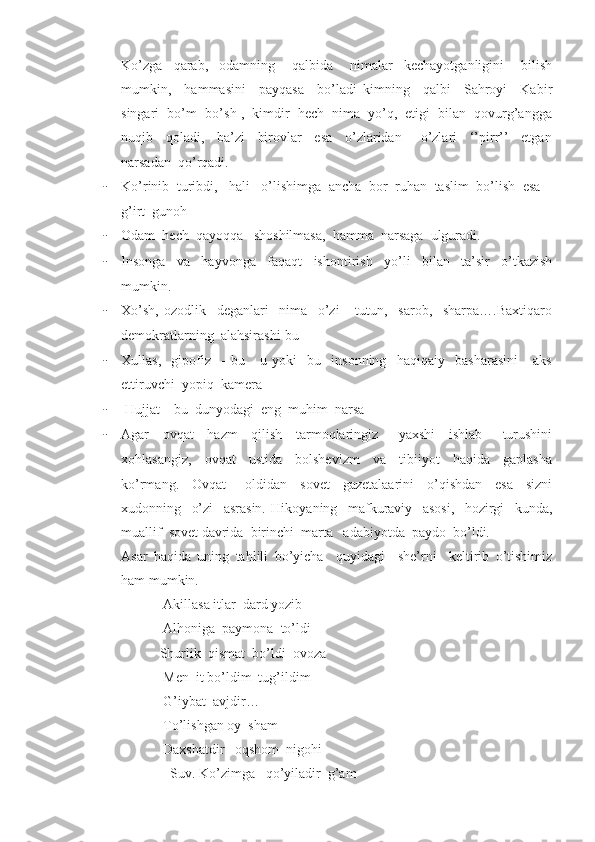 Ko’zga     qarab,     odamning       qalbida       nimalar     kechayotganligini       bilish
mumkin,     hammasini     payqasa     bo’ladi   kimning     qalbi     Sahroyi     Kabir
singari  bo’m- bo’sh ,  kimdir  hech  nima  yo’q,  etigi  bilan  qovurg’angga
nuqib     qoladi,     ba’zi     birovlar     esa     o’zlaridan       o’zlari     ‘’pirr’’     etgan
narsadan  qo’rqadi.
- Ko’rinib  turibdi,   hali   o’lishimga  ancha  bor  ruhan  taslim  bo’lish  esa –
g’irt  gunoh
- Odam  hech  qayoqqa   shoshilmasa,  hamma  narsaga  ulguradi. 
- Insonga     va     hayvonga     faqaqt     ishontirish     yo’li     bilan     ta’sir     o’tkazish
mumkin.
- Xo’sh,   ozodlik     deganlari     nima     o’zi       tutun,     sarob,     sharpa….Baxtiqaro
demokratlarning  alahsirashi-bu 
- Xullas,     gipofiz     -   bu       u   yoki     bu     insonning     haqiqaiy     basharasini       aks
ettiruvchi  yopiq  kamera
-  Hujjat – bu  dunyodagi  eng  muhim  narsa 
- Agar     ovqat     hazm     qilish     tarmoqlaringiz       yaxshi     ishlab       turushini
xohlasangiz,     ovqat     ustida     bolshevizm     va     tibiiyot     haqida     gaplasha
ko’rmang.     Ovqat       oldidan     sovet     gazetalaarini     o’qishdan     esa     sizni
xudonning     o’zi     asrasin.   Hikoyaning     mafkuraviy     asosi,     hozirgi     kunda,
muallif  sovet davrida  birinchi  marta   adabiyotda  paydo  bo’ldi. 
Asar   haqida   uning   tahlili   bo’yicha     quyidagi     she’rni     keltirib   o’tishimiz
ham mumkin. 
            Akillasa itlar  dard yozib
            Alhoniga  paymona  to’ldi
           Shurlik  qismat  bo’ldi  ovoza
            Men  it bo’ldim  tug’ildim
            G’iybat  avjdir…
            To’lishgan oy  sham 
            Daxshatdir   oqshom  nigohi
   Suv. Ko’zimga   qo’yiladir  g’am 