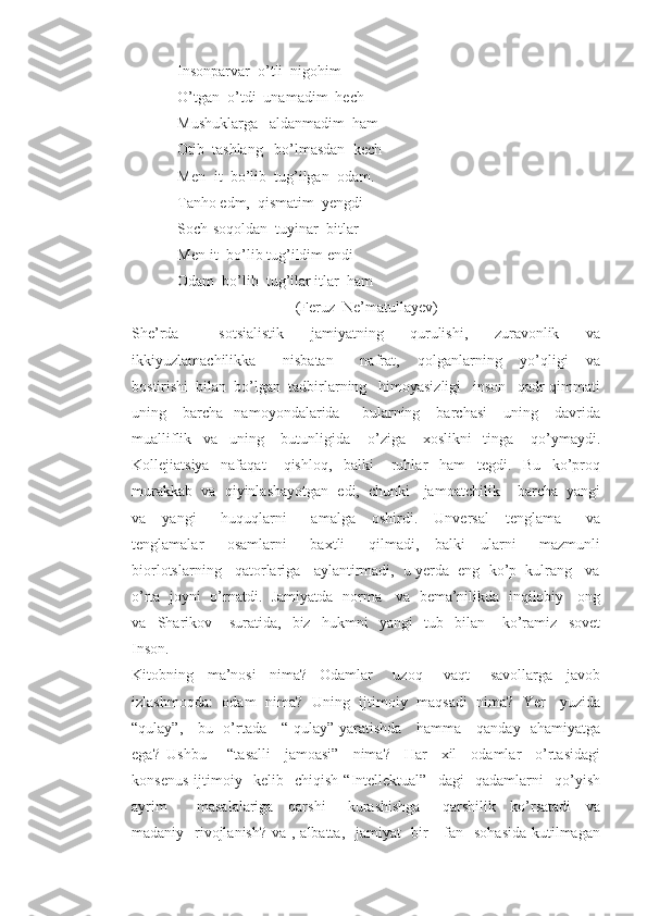             Insonparvar  o’tli  nigohim
            O’tgan  o’tdi  unamadim  hech
            Mushuklarga   aldanmadim  ham
            Otib  tashlang   bo’lmasdan  kech
            Men- it  bo’lib  tug’ilgan  odam.
            Tanho edm,  qismatim  yengdi
            Soch-soqoldan  tuyinar  bitlar
            Men-it  bo’lib tug’ildim endi  
            Odam  bo’lib  tug’ilar itlar  ham
                                           (Feruz  Ne’matullayev)
She’rda       sotsialistik     jamiyatning     qurulishi,     zuravonlik     va
ikkiyuzlamachilikka       nisbatan       nafrat,     qolganlarning     yo’qligi     va
bostirishi  bilan  bo’lgan  tadbirlarning   himoyasizligi   inson   qadr-qimmati
uning      barcha     namoyondalarida         bularning      barchasi       uning       davrida
mualliflik     va     uning       butunligida       o’ziga       xoslikni     tinga       qo’ymaydi.
Kollejiatsiya     nafaqat       qishloq,     balki       ruhlar     ham     tegdi.     Bu     ko’proq
murakkab  va  qiyinlashayotgan  edi,  chunki   jamoatchilik    barcha  yangi
va     yangi       huquqlarni       amalga     oshirdi.     Unversal     tenglama       va
tenglamalar       osamlarni       baxtli       qilmadi,     balki     ularni       mazmunli
biorlotslarning   qatorlariga   aylantirmadi,  u yerda  eng  ko’p  kulrang   va
o’rta   joyni   o’rnatdi.   Jamiyatda   norma     va   bema’nilikda   inqilobiy     ong
va     Sharikov       suratida,     biz     hukmni     yangi     tub     bilan       ko’ramiz     sovet
Inson.
Kitobning     ma’nosi     nima?-   Odamlar       uzoq       vaqt       savollarga     javob
izlashmoqda:   odam   nima?   Uning   ijtimoiy   maqsadi   nima?   Yer     yuzida
“qulay”,     bu   o’rtada     “ qulay” yaratishda     hamma     qanday   ahamiyatga
ega?   Ushbu       “tasalli     jamoasi”     nima?     Har     xil     odamlar     o’rtasidagi
konsenus   ijtimoiy     kelib     chiqish   “Intellektual”     dagi     qadamlarni     qo’yish
ayrim         masalalariga     qarshi       kurashishga       qarshilik     ko’rsatadi     va
madaniy   rivojlanish?  va , albatta,   jamiyat   bir      fan   sohasida kutilmagan 