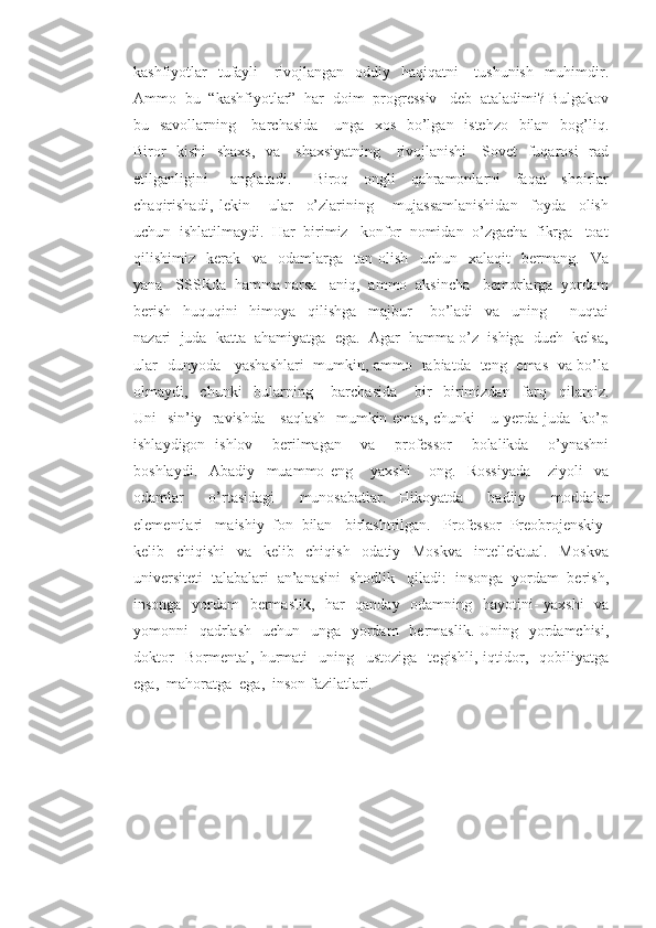 kashfiyotlar   tufayli      rivojlangan   oddiy   haqiqatni      tushunish   muhimdir.
Ammo  bu  “kashfiyotlar”  har  doim  progressiv   deb  ataladimi? Bulgakov
bu   savollarning     barchasida      unga   xos   bo’lgan   istehzo   bilan   bog’liq.
Biror   kishi    shaxs,   va     shaxsiyatning      rivojlanishi      Sovet   fuqarosi   rad
etilganligini       anglatadi.       Biroq     ongli     qahramonlarni     faqat     shoirlar
chaqirishadi,   lekin       ular     o’zlarining       mujassamlanishidan     foyda     olish
uchun  ishlatilmaydi.  Har  birimiz   konfor  nomidan  o’zgacha  fikrga   toat
qilishimiz     kerak     va     odamlarga     tan   olish     uchun     xalaqit     bermang.     Va
yana   SSSRda  hamma narsa   aniq,  ammo  aksincha   bemorlarga  yordam
berish     huquqini     himoya     qilishga     majbur       bo’ladi     va     uning         nuqtai
nazari  juda  katta  ahamiyatga  ega.  Agar  hamma o’z  ishiga  duch  kelsa,
ular   dunyoda     yashashlari   mumkin, ammo   tabiatda   teng   emas   va bo’la
olmaydi,     chunki     bularning       barchasida       bir-   birimizdan     farq     qilamiz.
Uni   sin’iy   ravishda     saqlash   mumkin emas, chunki     u yerda juda   ko’p
ishlaydigon   ishlov     berilmagan     va     professor     bolalikda     o’ynashni
boshlaydi.     Abadiy     muammo   eng       yaxshi       ong.     Rossiyada   -   ziyoli     va
odamlar     o’rtasidagi     munosabatlar.   Hikoyatda     badiiy     moddalar
elementlari   maishiy  fon  bilan   birlashtrilgan.   Professor  Preobrojenskiy-
kelib     chiqishi     va     kelib     chiqish     odatiy     Moskva     intellektual.     Moskva
universiteti  talabalari  an’anasini  shodlik   qiladi:  insonga  yordam  berish,
insonga   yordam    bermaslik,   har   qanday   odamning   hayotini- yaxshi    va
yomonni    qadrlash    uchun   unga   yordam    bermaslik. Uning   yordamchisi,
doktor     Bormental,   hurmati     uning     ustoziga     tegishli,   iqtidor,     qobiliyatga
ega,  mahoratga  ega,  inson fazilatlari. 
      