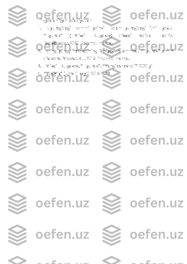    Foydalanilgan  adabiyotlar
1.   It   yuragidagi       odmmi     yoinki         odam     yuragidagi     itmi       yoxud
“Ityurak”     (   Mixail     Bulgakov)     qissasi     haqida       taqriz.
Bookvamper. 2020- internet  manba.
2.  Itning  yuragi  halokatining  faoliyati  muammosi.  “Ityurak” tahriri
qisqacha. Moocsp.RU. 2019- internet  manba.
3.   Mixail  Bulgakov, “ Ityurak”. “Yangi asr avlodi” 2020-yil
4. “Yoshlik” jurnali   sayti  2015-2023 
                 