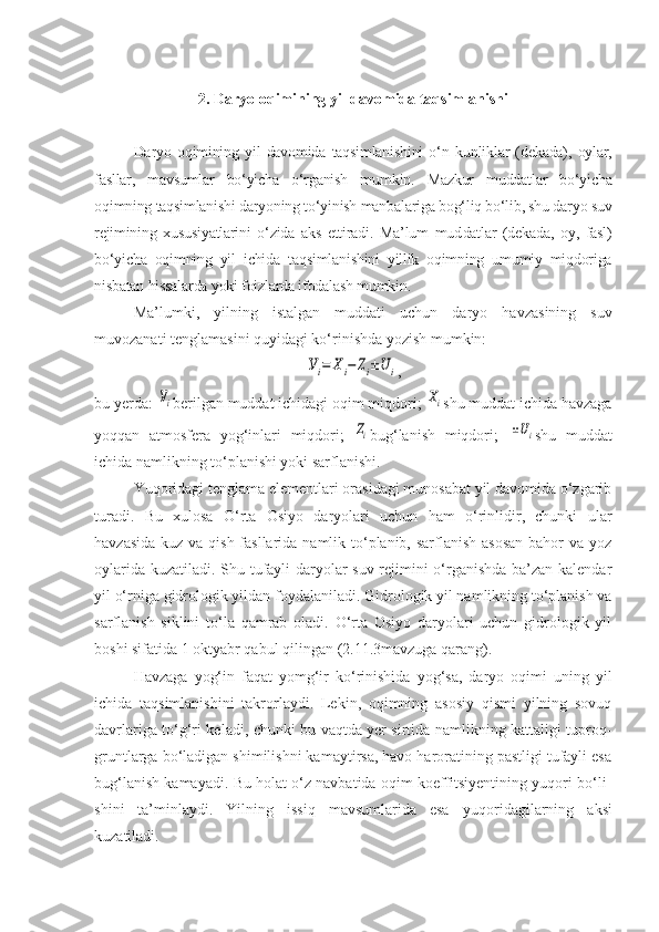 2. Daryo oqimining yil davomida taqsimlanishi
Daryo   oqimining   yil   davomida   taqsimlanishini   o‘n   kun liklar   (dekada),   oylar,
fasllar,   mavsumlar   bo‘yicha   o‘rganish   mum kin.   Mazkur   muddatlar   bo‘yicha
oqimning taqsimlanishi daryoning to‘yinish manbalariga bog‘liq bo‘lib, shu daryo suv
rejimining   xususiyatlarini   o‘zida   aks   ettiradi.   Ma’lum   mud datlar   (dekada,   oy,   fasl)
bo‘yicha   oqimning   yil   ichida   taq simlanishini   yillik   oqimning   umumiy   miqdoriga
nisbatan hissalarda yoki foizlarda ifodalash mumkin.
Ma’lumki,   yilning   istalgan   muddati   uchun   daryo   hav zasining   suv
muvozanati tenglamasini quyidagi ko‘rinishda yozish mumkin:Уi=	Xi−	Zi±U	i
,
bu yerda: 	
Уi berilgan muddat ichidagi oqim miqdori; 	Xi shu muddat ichida havzaga
yoqqan   atmosfera   yog‘inlari   miqdori;  	
Zi bug‘lanish   miqdori;  	±Ui shu   muddat
ichida namlikning to‘planishi yoki sarflanishi.
Yuqoridagi tenglama elementlari orasidagi munosabat yil davomida o‘zgarib
turadi.   Bu   xulosa   O‘rta   Osiyo   daryolari   uchun   ham   o‘rinlidir,   chunki   ular
havzasida kuz va qish fasllarida namlik to‘planib, sarflanish asosan  bahor va yoz
oylarida kuzatiladi. Shu tufayli daryolar suv rejimini o‘rganishda ba’zan kalendar
yil o‘rniga gidrologik yildan foy dalaniladi. Gidrologik yil namlikning to‘planish va
sarflanish   siklini   to‘la   qamrab   oladi.   O‘rta   Osiyo   daryolari   uchun   gidrologik   yil
boshi sifatida 1 oktyabr qabul qilin gan (2.11.3 mavzuga qarang).
Havzaga   yog‘in   faqat   yomg‘ir   ko‘rinishida   yog‘sa,   daryo   oqimi   uning   yil
ichida   taqsimlanishini   takrorlaydi.   Lekin,   oqimning   asosiy   qismi   yilning   sovuq
davrlariga to‘g‘ri ke ladi, chunki bu vaqtda yer sirtida namlikning kattaligi tuproq-
gruntlarga bo‘ladigan shimilishni kamaytirsa, havo haroratining pastligi tufayli esa
bug‘la nish kamayadi. Bu holat o‘z navbatida oqim koeffitsiyentining yuqori bo‘li -
shi ni   ta’minlaydi.   Yilning   issiq   mavsumlarida   esa   yuqo ri da gi larning   aksi
kuzatiladi. 