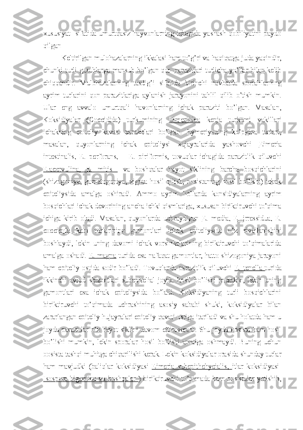 xususiyat     sifatida  umurtqasiz  hayvonlarning  ichagida  yashash   qobiliyatini  paydo
qilgan
Keltirilgan mulohazalarning ikkalasi ham to’g’ri va haqiqatga juda yaqindir,
chunki turli guruhlarga mansub bo’lgan qon parazitlari turlicha yo’llar bilan kelib
chiqqandir.   Mulohazalarning   tasdig’i   sifatida   birinchi   navbatda   sporalilarning
ayrim   turlarini   qon   parazitlariga   aylanish   jarayonini   tahlil   qilib   o’tish   mumkin.
Ular   eng   avvalo   umurtqali   havonlarning   ichak   paraziti   bo’lgan.   Masalan,
Koksidiyalar   (Coccidida)   turkumining   Eimeriidea   kenja   turkumi   vakillari
ichakning   epiteliy   kavati   parazitlari   bo’lgan.   Eymeriyaning   ko’pgina   turlari,
masalan,   quyonlarning   ichak   epiteliysi   xujayralarida   yashovchi   Eimeria
intestinalis,   E.   perforans,       E.   piriformis,   tovuqlar   ichagida   parazitlik   qiluvchi
E.acervulina,   E.   mitis     va   boshqalar   hayot   siklining   barcha   bosqichlarini
(shizogoniya,   gametogoniya,   zigota   hosil   qilish,   oosistaning   hosil   bo’lishi)   ichak
epiteliysida   amalga   oshiradi.   Ammo   ayrim   hollarda   konsidiyalarning   ayrim
bosqichlari ichak devorining ancha ichki qismlariga, xususan biriktiruvchi to’qima
ichiga   kirib   oladi.   Masalan,   quyonlarda   uchraydigan   E.   media,   E.   irressidua,   E.
coecicola   kabi   turlarining   gamontlari   ichak   epiteliysida   o’z   rivojlanishini
boshlaydi,   lekin   uning   davomi   ichak   vorsinkalarining   biriktiruvchi   to’qimalarida
amalga oshadi.   E. magna   turida esa nafaqat gamontlar, hatto shizogoniya jarayoni
ham   epiteliy   ostida   sodir   bo’ladi.   Tovuqlarda   parazitlik   qiluvchi   E.   tenella   turida
ikkinchi   avlod   shizontlari   subepitelial   joyda   hosil   bo’lishi   mumkin,   lekin   uning
gamontlari   esa   ichak   epiteliysida   bo’ladi.   Koksidiyaning   turli   bosqichlarini
biriktiruvchi   to’qimada   uchrashining   asosiy   sababi   shuki,   koksidiyalar   bilan
zararlangan epiteliy hujayralari epiteliy qavati ostiga itariladi va shu holatda ham u
joyda parazitlar o’z hayot siklini davom ettiraveradi. Shu joyda oosista ham hosil
bo’lishi   mumkin,   lekin   sporalar   hosil   bo’lishi   amalga   oshmaydi.   Buning   uchun
oosista tashqi muhitga chiqarilishi kerak. Lekin koksidiyalar orasida shunday turlar
ham   mavjudki   (baliqlar   koksidiyasi   Eimeria   subepithehyeialis,   itlar   koksidiyasi-
Isospora bigemina va boshqalar   ) biriktiruvchi  to’qimada ham  oosistalar  yetishib, 