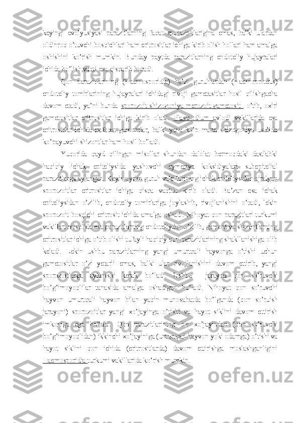 keyingi   evolyusiyasi   parazitlarning   faqat   sporozoitlarigina   emas,   balki   ulardan
oldinroq o’tuvchi bosqichlari ham eritrositlar ichiga kirib olish hollari ham amalga
oshishini   ko’rish   mumkin.   Bunday   paytda   parazitlarning   endoteliy   hujayralari
ichida bo’lish vaqti esa qisqarib boradi.
Qon   parazitlarining   (Haemosporidia)   ba’zi   guruhlardan   (Haemoproteus)
endoteliy   tomirlarining   hujayralari   ichidagi   rivoji   gametasitlar   hosil   qilishgacha
davom   etadi,   ya’ni   bunda   sporozoit-shizogoniya-merozoit-gametosit     o’tib,   oxiri
gametositlar   eritrositlar   ichiga   kirib   oladi.   Plasmodium   avlodi   vakillarida   esa
eritrositlar   ichida   nafaqat   gamontlar,   balki   yana   ko’p   marta   shizogoniya   usulida
ko’payuvchi shizontlar ham hosil bo’ladi.
Yuqorida   qayd   qilingan   misollar   shundan   dalolat   bermoqdaki   dastlabki
haqiqiy   ichak   epiteliysida   yashovchi   eymeriya   koksidiyalari   subepitelial
parazitlarga aylangan. Keyin ayrim guruh vakillarining ichak epiteliysidan ajralgan
sporozoitlar   eritrositlar   ichiga   qisqa   vaqtda   kirib   oladi.   Ba’zan   esa   ichak
epiteliysidan   o’zilib,   endoteliy   tomirlariga   joylashib,   rivojlanishini   o’tadi,   lekin
sporozoit bosqichi  eritrosit ichida amalga oshadi. Nihoyat qon parazitlari turkumi
vakillari misolida esa parazitlarning endoteliydan o’zilib, gamont va shizontlarning
eritrositlar ichiga o’tib olishi tufayli haqiqiy qon parazitlarining shakllanishiga olib
keladi.   Lekin   ushbu   parazitlarning   yangi   umurtqali   hayvonga   o’tishi   uchun
gametositlar   o’zi   yetarli   emas,   balki   ular   rivojlanishini   davom   ettirib,   yangi
sporozoitlarga   aylanishi   kerak   bo’ladi.   Ushbu     jarayon   qon   so’ruvchi
bo’g’imoyoqlilar   tanasida   amalga   oshadigan   bo’ladi.   Nihoyat   qon   so’ruvchi
hayvon   umurtqali   hayvon   bilan   yaqin   munosabatda   bo’lganda   (qon   so’ruish
jarayoni)   sporozoitlar   yangi   xo’jayinga   o’tishi   va   hayot   siklini   davom   ettirish
imkoniga   ega   bo’ladi.   Qon   parazitlarining   bir   xo’jayindan   (qon   so’ruvchi
bo’g’imoyoqlidan) ikkinchi xo’jayiniga (umurtqali hayvon yoki odamga) o’tishi va
hayot   siklini   qon   ichida   (eritrositlarda)   davom   ettirishga   moslashganligini
Haemosporidia  turkumi vakillarida ko’rish mumkin. 