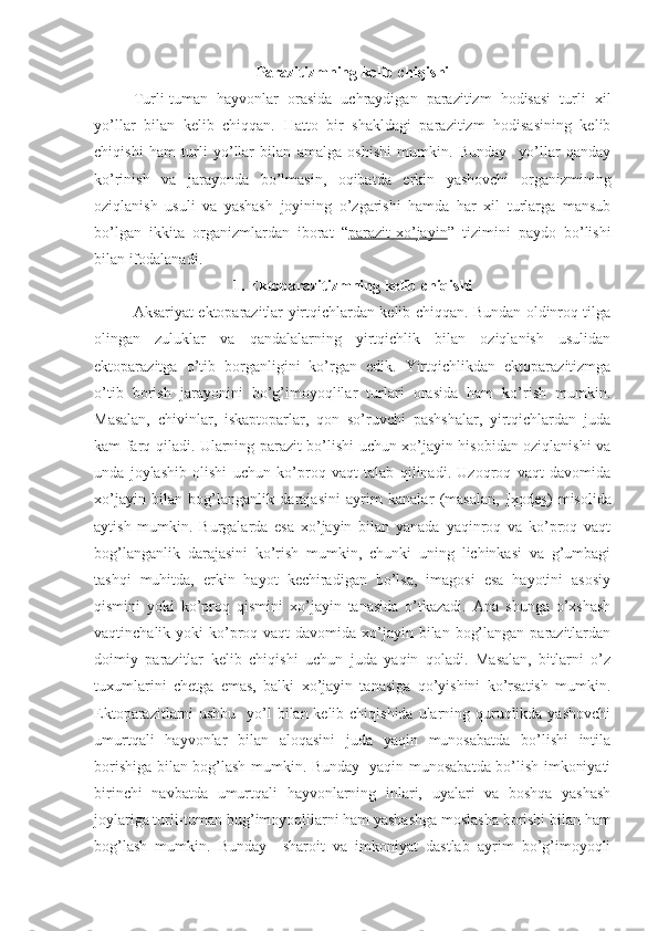 Parazitizmning kelib chiqishi
Turli-tuman   hayvonlar   orasida   uchraydigan   parazitizm   hodisasi   turli   xil
yo’llar   bilan   kelib   chiqqan.   Hatto   bir   shakldagi   parazitizm   hodisasining   kelib
chiqishi   ham   turli   yo’llar   bilan   amalga   oshishi   mumkin.   Bunday     yo’llar   qanday
ko’rinish   va   jarayonda   bo’lmasin,   oqibatda   erkin   yashovchi   organizmining
oziqlanish   usuli   va   yashash   joyining   o’zgarishi   hamda   har   xil   turlarga   mansub
bo’lgan   ikkita   organizmlardan   iborat   “ parazit-xo’jayin ”   tizimini   paydo   bo’lishi
bilan ifodalanadi. 
1. Ektoparazitizmning kelib chiqishi
Aksariyat ektoparazitlar yirtqichlardan kelib chiqqan. Bundan oldinroq tilga
olingan   zuluklar   va   qandalalarning   yirtqichlik   bilan   oziqlanish   usulidan
ektoparazitga   o’tib   borganligini   ko’rgan   edik.   Yirtqichlikdan   ektoparazitizmga
o’tib   borish   jarayonini   bo’g’imoyoqlilar   turlari   orasida   ham   ko’rish   mumkin.
Masalan,   chivinlar,   iskaptoparlar,   qon   so’ruvchi   pashshalar,   yirtqichlardan   juda
kam farq qiladi. Ularning parazit bo’lishi uchun xo’jayin hisobidan oziqlanishi va
unda   joylashib   olishi   uchun   ko’proq   vaqt   talab   qilinadi.   Uzoqroq   vaqt   davomida
xo’jayin   bilan   bog’langanlik   darajasini   ayrim   kanalar   (masalan,   Ixodes )   misolida
aytish   mumkin.   Burgalarda   esa   xo’jayin   bilan   yanada   yaqinroq   va   ko’proq   vaqt
bog’langanlik   darajasini   ko’rish   mumkin,   chunki   uning   lichinkasi   va   g’umbagi
tashqi   muhitda,   erkin   hayot   kechiradigan   bo’lsa,   imagosi   esa   hayotini   asosiy
qismini   yoki   ko’proq   qismini   xo’jayin   tanasida   o’tkazadi.   Ana   shunga   o’xshash
vaqtinchalik yoki  ko’proq vaqt  davomida xo’jayin bilan bog’langan  parazitlardan
doimiy   parazitlar   kelib   chiqishi   uchun   juda   yaqin   qoladi.   Masalan,   bitlarni   o’z
tuxumlarini   chetga   emas,   balki   xo’jayin   tanasiga   qo’yishini   ko’rsatish   mumkin.
Ektoparazitlarni ushbu   yo’l  bilan kelib chiqishida ularning quruqlikda yashovchi
umurtqali   hayvonlar   bilan   aloqasini   juda   yaqin   munosabatda   bo’lishi   intila
borishiga bilan bog’lash mumkin. Bunday   yaqin munosabatda bo’lish imkoniyati
birinchi   navbatda   umurtqali   hayvonlarning   inlari,   uyalari   va   boshqa   yashash
joylariga turli-tuman bug’imoyoqlilarni ham yashashga moslasha borishi bilan ham
bog’lash   mumkin.   Bunday     sharoit   va   imkoniyat   dastlab   ayrim   bo’g’imoyoqli 