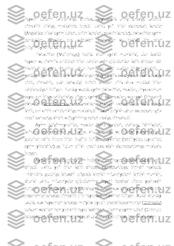 hayvon   turlarini   oziqlanishga   chorlasa,   keyinchalik   uning   tanasiga   uzoqroq
o’rnashib   olishga   moslashtira   boradi.   Ushbu   yo’l   bilan   ektoparazit   kanalar
(Argasidae oilasi  ayrim turlari, qo’tir kanalari, patxo’r kanalar), tivitxo’rlar ayrim
qandalalar,   burgalar,   qon   so’ruvchi   pashshalar   va   boshqa   bir   qator
bo’g’imoyoqlilar kelib chiqqan.
Tivitxo’rlar   (Mallophaga)   haqida   shuni   aytish   mumkinki,   ular   dastlab
hayvon   va   o’simlik   qoldiqlari   bilan   oziqlanuvchi   ajdodlaridan   kelib   chiqqan   deb
hisoblash   mumkin.   Shuning   uchun   ham   ular   avval   qushlar   inida   joylashib,   u
yerdagi organik qoldiqlar bilan oziqlangan. Keyinchalik esa u yerdan qush tanasiga
o’tib,   o’rnashib,   qush   terisadigi   bo’rtib   chiqqan   o’lik   shox   moddasi   bilan
oziqlanadigan   bo’lgan.   Bunday   vaqtda   ayrim   tivitxo’rlar,   masalan,   Physostomum
qayta   qon   bilan   oziqlanishga   o’tgan,   ayrimlari   esa   masalan,   saqoqush   (birqazon)
tivitxo’ri   T etrophthalmus   parlar   orasidan   tumshug’i   ostidagi   katta   xalta   ichiga
kirib, qon so’rib oshiqlanishiga moslashadi. Tuxum qo’yish uchun esa parazit og’iz
orqali tashqariga chiqib xo’jayinining parlari orasiga o’rnashadi. 
Ayrim   bo’g’imoyoqlilar,   masalan   iksod   kanalari,   qiziltana   lichinkalari,
ko’pgina   qushqanotlilar   va   boshqa   shu   kabi   uya   va   inlarda   yashamaydigan
guruhlar   ochiq   biotop   bilan   bog’liq   bo’lgan   hayvonlar   (reptiliyalar,   tuyoqlilar,
ayrim   yirtqichlar)   ga   hujum   qilish   orqali   asta-sekin   ektoparazitizmga   moslasha
borgan. 
Ayrim hollarda ektoparazitizm hodisasi o’troq hayot kechirish tarzidan kelib
chiqadi.   Ushbu   yo’l   bilan   kelib   chiqqan   ektoparazitlarga   birinchi   navbatda
Trichodina   guruhiga   kiruvchi   to’garak   kiprikli   infuzoriyalarni   kiritish   mumkin,
chunki   ushbu   infuzoriyalar   ajdodlarining   deyarli   barchasi   o’troq   yashovchi
bo’lgan.   Buning   ustiga   ularning   anchagina   turlari   suv   tubiga   emas,   balki   tirik
organizmlar   tanasiga  o’rnashib  olib  hayot  kechiruvchilar  bo’lgan. Xuddi   shunday
usulda   suv   hayvonlari   tanasiga   mo’ylov   oyoqli   qisqichbaqasimonlar   ( Cirripedia )
turkumi vakillari ham yopishib hayot kechirgan. Ularning ayrim turlari (Coronulo
balaenarum) hatto, kitlarning terisiga chuqur o’rnashib olishga ham moslashgan. 