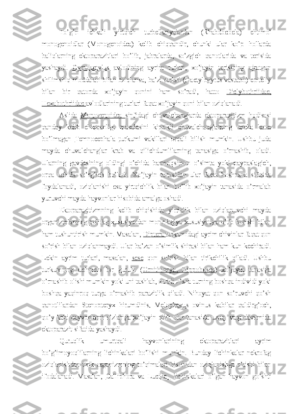 To’g’ri   ichkali   yirtqich   turbellariyalardan   (Rhabdocoela)   ehtimol
monogenoidlar   (Monogenoidea)   kelib   chiqqandir,   chunki   ular   ko’p   hollarda
baliqlarning   ektoparazitlari   bo’lib,   jabralarda,   so’zgich   qanotlarida   va   terisida
yashaydi.   Gyrodactylus   avlodining   ayrim   turlari,   xo’jayin   terisining   ajratgan
shilimshiq moddalari bilan oziqlansa, ba’zi turlari (Dactylogyrus vastator) epiteliy
bilan   bir   qatorda   xo’jayin   qonini   ham   so’radi,   hatto   Diclybothriidae,
Hexabothriidae  avlodlarining turlari faqat xo’jayin qoni bilan oziqlanadi.
Aslida   Monogenoidea   sinfidagi   chuvalchanglarda   ektoparazitizm   hodisasi
qanday   kelib   chiqqanligi   masalasini   kiprikli   chuvalchanglarning   uncha   katta
bo’lmagan   Temnocephala   turkumi   vakillari   orqali   bilish   mumkin.   Ushbu   juda
mayda   chuvalchanglar   krab   va   qilichdumlilarning   tanasiga   o’rnashib,   oladi.
Ularning   gavdasining   oldingi   o’chida   barmoqsimon   o’simta   yoki   paypaslagich,
orqa   uchida   so’rg’ich   bo’ladi.   Xo’jayin   tanasidan   ular   faqat   boshpana   sifatida
foydalanadi,   oziqlanishi   esa   yirtqichlik   bilan   bo’lib   xo’jayin   tanasida   o’rmalab
yuruvchi mayda hayvonlar hisobida amalga oshadi.
Ektoparazitizmning   kelib   chiqishida   yirtiqlik   bilan   oziqlanuvchi   mayda
organizmlarning polifag xususiyatdan monofagiya xususiyatiga o’tib borishi bilan
ham tushuntirish mumkin. Masalan,  Diptera  turkumidagi ayrim chivinlar faqat qon
so’rish bilan oziqlanmaydi. Ular ba’zan o’simlik shirasi bilan ham kun kechiradi.
Lekin   ayrim   turlari,   masalan,   sese   qon   so’rish   bilan   tirikchilik   qiladi.   Ushbu
turkumning   uchinchi   bir   guruhi   ( Ornithomya,   Hippobosca )   xo’jayin   tanasiga
o’rnashib olishi mumkin yoki uni tashlab, xuddi o’sha turning boshqa individi yoki
boshqa   yaqinroq   turga   o’rnashib   parazitlik   qiladi.   Nihoyat   qon   so’ruvchi   qo’sh
qanotlilardan   Stenopteryx   hirumdinis,   Melophagus   ovinus   kabilar   qaldirg’och,
qo’y  kabi  hayvonlarni   o’zlariga  xo’jayin  qilib ular  tanasida   uzoq    vaqt  davomida
ektoparazit sifatida yashaydi.
Quruqlik   umurtqali   hayvonlarining   ektoparazitlari   ayrim
bo’g’imoyoqlilarning   lichinkalari   bo’lishi   mumkin.   Bunday   lichinkalar   nekrofag
oziqlanishdan   tirik   organizmning   to’qimalari   hisobidan   oziqlanishga   o’tishi   bilan
ifodalanadi.   Masalan,   Calliphora   va   Lucilia     lichinkalari   o’lgan   hayvon   go’shti 