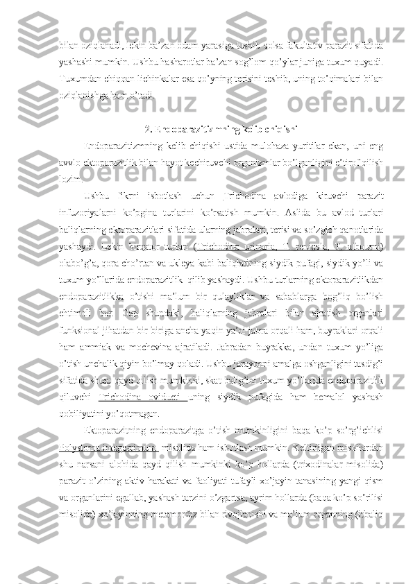 bilan oziqlanadi, lekin ba’zan odam yarasiga tushib qolsa fakultativ parazit sifatida
yashashi mumkin. Ushbu hasharotlar ba’zan sog’lom qo’ylar juniga tuxum quyadi.
Tuxumdan chiqqan lichinkalar esa qo’yning terisini teshib, uning to’qimalari bilan
oziqlanishga ham o’tadi.
2. Endoparazitizmning kelib chiqishi
Endoparazitizmning   kelib   chiqishi   ustida   mulohaza   yuritilar   ekan,   uni   eng
avvlo ektoparazitlik bilan hayot kechiruvchi organizmlar bo’lganligini e’tirof qilish
lozim.
Ushbu   fikrni   isbotlash   uchun   Trichodina   avlodiga   kiruvchi   parazit
infuzoriyalarni   ko’pgina   turlarini   ko’rsatish   mumkin.   Aslida   bu   avlod   turlari
baliqlarning ektoparazitlari sifatida ularning jabralari, terisi va so’zgich qanotlarida
yashaydi.   Lekin   birqator   turlari   ( Trichodina   urinaria,   T.   renicola,   T.   albourni )
olabo’g’a, qora cho’rtan va ukleya kabi baliqlarining siydik pufagi, siydik yo’li va
tuxum yo’llarida endoparazitlik  qilib yashaydi. Ushbu turlarning ektoparazitlikdan
endoparazitlikka   o’tishi   ma’lum   bir   qulayliklar   va   sabablarga   bog’liq   bo’lish
ehtimoli   bor.   Gap   shundaki,   baliqlarning   jabralari   bilan   ajratish   organlari
funksional jihatdan bir-biriga ancha yaqin ya’ni jabra orqali ham, buyraklari orqali
ham   ammiak   va   mochevina   ajratiladi.   Jabradan   buyrakka,   undan   tuxum   yo’liga
o’tish unchalik qiyin bo’lmay qoladi. Ushbu jarayonni amalga oshganligini tasdig’i
sifatida shuni qayd qilish mumkinki, skat balig’ini tuxum yo’llarida endoparazitlik
qiluvchi   Trichodina   oviducti   uning   siydik   pufagida   ham   bemalol   yashash
qobiliyatini yo’qotmagan.
Ektoparazitning   endoparazitga   o’tish   mumkinligini   baqa   ko’p   so’rg’ichlisi
Polystoma integerrimum   misolida ham isbotlash mumkin. Keltirilgan misollardan
shu   narsani   alohida   qayd   qilish   mumkinki   ko’p   hollarda   (trixodinalar   misolida)
parazit   o’zining  aktiv   harakati   va   faoliyati   tufayli   xo’jayin   tanasining   yangi   qism
va organlarini egallab, yashash tarzini o’zgartsa, ayrim hollarda (baqa ko’p so’rilisi
misolida) xo’jayinning metamorfoz bilan rivojlanishi va ma’lum organning (itbaliq 