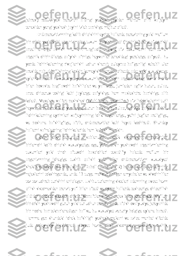 jabrasi)   reduksiyasi   parazitni   oldingi   yashash   joyidan   mahrum   qilib   xo’jayin
tanasidan yangi yashash joyini izlab topishga majbur qiladi. 
Endoparazitizmning kelib chiqishini ayrim hollarda parazitning yoki ma’lum
bir   erkin   yashovchi   organizmning   tuxum   qo’yish   odati   (instinkti)   ning   o’zgarishi
orqali   amalga   oshishi   mumkin.   Urg’ochi   individ   o’z   tuxumlarini   turli-tuman
organik   chirindilarga   qo’yish   o’rniga   hayvonlar   tanasidagi   yaralarga   qo’yadi.   Bu
yerda   lichinkalarning   rivojlanishi   uchun   sharoit   qulayroq   bo’lganligi   sababli   ular
orasida nobud bo’lishning keskin kamayishi hamda oqibatda odat yoki xususiyatga
aylanib boradi. Bu xususiyat yana tuxumlarni xo’jayin organizmidagi tashqi muhit
bilan   bevosita   bog’lovchi   bo’shliqlar   va   yo’llarga,   jumladan   og’iz   burun,   quloq,
orqa   chiqaruv   teshigi   kabi   joylarga   qo’yishga   ham   moslashtira   borishiga   olib
keladi. Masalan,  volfart  pashshasi  ( Wohlfahrtia magnifica ) o’z lichinkalarini  turli
hayvonlarni tanasidagi yaralarga, burun bo’shlig’i, quloq, og’izga qo’yadi. Ushbu
lichinkalarning   ayrimlari   xo’jayinining   ichki   organlariga,   ya’ni   jag’lar   oralig’iga,
va   peshona   bo’shlig’iga,   o’tib,   endoparazitlar   kabi   hayot   kechiradi.   Shunday
hollarni so’nalarning lichinkalarida ham ko’rish mumkin.
Lekin   ichki   parazitlar   hisoblanuvchi   ichak   sistemasining   parazitlari
birlamchi   kelib   chiqish   xususiyatiga   ega,   ya’ni   erkin   yashovchi   organizmlarning
tuxumlari   yoki   tinch   o’tuvchi   bosqichlari   tasodifiy   holatda   ma’lum   bir
organizmning   ichagiga   tushib   qolishi   yo’li   bilan   endoparazitizm   xususiyati
shakllanaborgan. Bu masala bilan Dobell (Dobell,1919) batafsil qiziqib, odamning
najaslarini tekshirganda, unda 12 turga mansub bo’lgan amyobalar va xivchinlilar
tez-tez uchrab turishini aniqlagan. Ushbu turlarning sistalari odamning ovqat hazm
qilish sistemasidan tranzit yo’l bilan o’tadi va ayrim hollarda tashqariga chiqarilish
oldidan ichakda sistadan chiqib, saprofitlar singari najas bilan oziqlanadi. Ma’lum
bir erkin yashovchi guruh yoki tur uchun tranzit holda o’tish evolyusiya jarayonida
bir   necha   bor   takrorlanadigan   bo’lsa,   bu   xususiyat   zaruriy   belgiga   aylana   boradi.
Hamma   gap   shundaki   ichak   bo’shlig’i   yashash   makoni   va   oziqa   manbai   sifatida
juda   qulay   joy   hisoblanadi.   Ovqat   hazm   qilish   sistemasiga   tasodifan   tushib, 