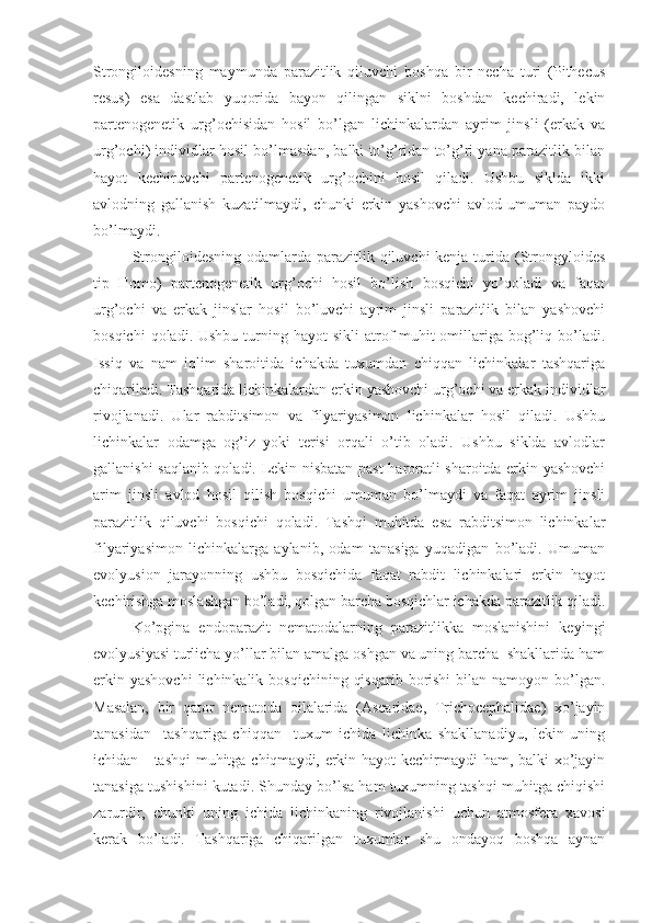 Strongiloidesning   maymunda   parazitlik   qiluvchi   boshqa   bir   necha   turi   (Pithecus
resus)   esa   dastlab   yuqorida   bayon   qilingan   siklni   boshdan   kechiradi,   lekin
partenogenetik   urg’ochisidan   hosil   bo’lgan   lichinkalardan   ayrim   jinsli   (erkak   va
urg’ochi) individlar hosil bo’lmasdan, balki to’g’ridan to’g’ri yana parazitlik bilan
hayot   kechiruvchi   partenogenetik   urg’ochini   hosil   qiladi.   Ushbu   siklda   ikki
avlodning   gallanish   kuzatilmaydi,   chunki   erkin   yashovchi   avlod   umuman   paydo
bo’lmaydi.
Strongiloidesning odamlarda parazitlik qiluvchi  kenja turida (Strongyloides
tip   Homo)   partenogenetik   urg’ochi   hosil   bo’lish   bosqichi   yo’qoladi   va   faqat
urg’ochi   va   erkak   jinslar   hosil   bo’luvchi   ayrim   jinsli   parazitlik   bilan   yashovchi
bosqichi   qoladi. Ushbu  turning hayot   sikli   atrof-muhit   omillariga  bog’liq  bo’ladi.
Issiq   va   nam   iqlim   sharoitida   ichakda   tuxumdan   chiqqan   lichinkalar   tashqariga
chiqariladi. Tashqarida lichinkalardan erkin yashovchi urg’ochi va erkak individlar
rivojlanadi.   Ular   rabditsimon   va   filyariyasimon   lichinkalar   hosil   qiladi.   Ushbu
lichinkalar   odamga   og’iz   yoki   terisi   orqali   o’tib   oladi.   Ushbu   siklda   avlodlar
gallanishi saqlanib qoladi. Lekin nisbatan past haroratli sharoitda erkin yashovchi
arim   jinsli   avlod   hosil   qilish   bosqichi   umuman   bo’lmaydi   va   faqat   ayrim   jinsli
parazitlik   qiluvchi   bosqichi   qoladi.   Tashqi   muhitda   esa   rabditsimon   lichinkalar
filyariyasimon   lichinkalarga   aylanib,   odam   tanasiga   yuqadigan   bo’ladi.   Umuman
evolyusion   jarayonning   ushbu   bosqichida   faqat   rabdit   lichinkalari   erkin   hayot
kechirishga moslashgan bo’ladi, qolgan barcha bosqichlar ichakda parazitlik qiladi.
Ko’pgina   endoparazit   nematodalarning   parazitlikka   moslanishini   keyingi
evolyusiyasi turlicha yo’llar bilan amalga oshgan va uning barcha  shakllarida ham
erkin  yashovchi  lichinkalik  bosqichining  qisqarib  borishi   bilan  namoyon  bo’lgan.
Masalan,   bir   qator   nematoda   oilalarida   (Ascaridae,   Trichocephalidae)   xo’jayin
tanasidan     tashqariga   chiqqan     tuxum   ichida   lichinka   shakllanadiyu,   lekin   uning
ichidan     tashqi  muhitga chiqmaydi, erkin hayot kechirmaydi ham, balki xo’jayin
tanasiga tushishini kutadi. Shunday bo’lsa ham tuxumning tashqi muhitga chiqishi
zarurdir,   chunki   uning   ichida   lichinkaning   rivojlanishi   uchun   atmosfera   xavosi
kerak   bo’ladi.   Tashqariga   chiqarilgan   tuxumlar   shu   ondayoq   boshqa   aynan 