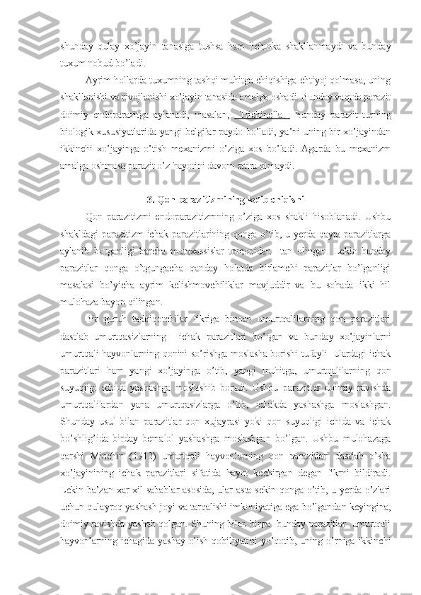 shunday   qulay   xo’jayin   tanasiga   tushsa   ham   lichinka   shakllanmaydi   va   bunday
tuxum nobud bo’ladi.
Ayrim hollarda tuxumning tashqi muhitga chiqishiga ehtiyoj qolmasa, uning
shakllanishi va rivojlanishi xo’jayin tanasida amalga oshadi. Bunday vaqtda parazit
doimiy   endoparazitga   aylanadi,   masalan,     Trichinella.     Bunday   parazit   turning
biologik xususiyatlarida yangi belgilar paydo bo’ladi, ya’ni uning bir xo’jayindan
ikkinchi   xo’jayinga   o’tish   mexanizmi   o’ziga   xos   bo’ladi.   Agarda   bu   mexanizm
amalga oshmasa parazit o’z hayotini davom ettira olmaydi.
3. Qon parazitizmining kelib chiqishi
Qon   parazitizmi   endoparazitizmning   o’ziga   xos   shakli   hisoblanadi.   Ushbu
shakldagi  parazitizm  ichak  parazitlarining qonga o’tib, u yerda  qayta parazitlarga
aylanib   borganligi   barcha   mutaxassislar   tomonidan     tan   olingan.   Lekin   bunday
parazitlar   qonga   o’tgungacha   qanday   holatda   birlamchi   parazitlar   bo’lganligi
masalasi   bo’yicha   ayrim   kelishmovchiliklar   mavjuddir   va   bu   sohada   ikki   hil
mulohaza bayon qilingan.
Bir   guruh   tadqiqotchilar   fikriga   binoan   umurtqalilarning   qon   parazitlari
dastlab   umurtqasizlarning     ichak   parazitlari   bo’lgan   va   bunday   xo’jayinlarni
umurtqali hayvonlarning qonini so’rishga moslasha borishi tufayli   ulardagi ichak
parazitlari   ham   yangi   xo’jayinga   o’tib,   yangi   muhitga,   umurtqalilarning   qon
suyuqligi   ichida   yashashga   moslashib   boradi.   Ushbu   parazitlar   doimiy   ravishda
umurtqalilardan   yana   umurtqasizlarga   o’tib,   ichakda   yashashga   moslashgan.
Shunday   usul   bilan   parazitlar   qon   xujayrasi   yoki   qon   suyuqligi   ichida   va   ichak
bo’shlig’ida   birday   bemalol   yashashga   moslashgan   bo’lgan.   Ushbu   mulohazaga
qarshi   Minchin   (1912)   umurtqali   hayvonlarning   qon   parazitlari   dastlab   o’sha
xo’jayinining   ichak   parazitlari   sifatida   hayot   kechirgan   degan   fikrni   bildiradi.
Lekin ba’zan xar xil sabablar  asosida, ular asta-sekin qonga o’tib, u yerda o’zlari
uchun qulayroq yashash joyi va tarqalishi imkoniyatiga ega bo’lgandan keyingina,
doimiy ravishda yashab qolgan. Shuning bilan birga   bunday parazitlar   umurtqali
hayvonlarning ichagida  yashay  olish  qobiliyatini  yo’qotib, uning  o’rniga ikkinchi 
