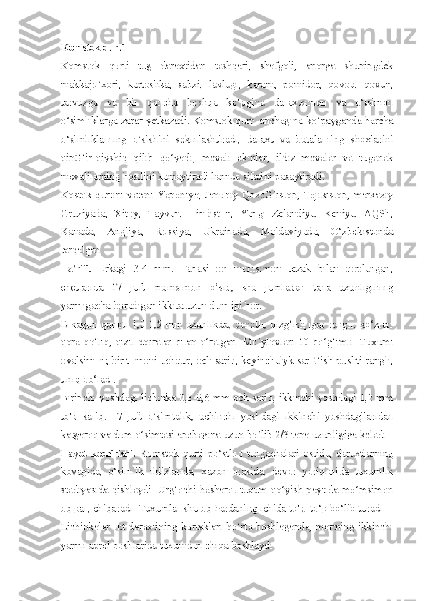 Komstok qurti
Komstok   qurti   tug   daraxtidan   tashqari,   shafgoli,   anorga   shuningdek
makkajo‘xori,   kartoshka,   sabzi,   lavlagi,   karam,   pomidor,   qovoq,   qovun,
tarvuzga   va   bir   qancha   boshqa   ko‘pgina   daraxtsimon   va   o‘tsimon
o‘simliklarga zarar yetkazadi. Komstok qurti anchagina ko‘payganda barcha
o‘simliklarning   o‘sishini   sekinlashtiradi,   daraxt   va   butalarning   shoxlarini
qinG‘ir-qiyshiq   qilib   qo‘yadi,   mevali   ekinlar,   ildiz   mevalar   va   tuganak
mevalilarning hosilini kamaytiradi hamda sifatini pasaytiradi.
Kostok qurtini vatani Yaponiya, Janubiy QozoG‘iston, Tojikiston, markaziy
Gruziyada,   Xitoy,   Tayvan,   Hindiston,   Yangi   Zelandiya,   Keniya,   AQSh,
Kanada,   Angliya,   Rossiya,   Ukrainada,   Moldaviyada,   O‘zbekistonda
tarqalgan.
Ta’rifi.   Erkagi   3-4   mm.   Tanasi   oq   mumsimon   tezak   bilan   qoplangan,
chetlarida   17   juft   mumsimon   o‘siq,   shu   jumladan   tana   uzunligining
yarmigacha boradigan ikkita uzun dum ipi bor.
E rkagini qanoti 1,0-1,5 mm uzunlikda, qanotli, qizg‘ishjigar rangli, ko‘zlari
qora  bo‘lib,  qizil  doiralar  bilan  o‘ralgan.  Mo‘ylovlari  10  bo‘g‘imli.  Tuxumi
ovalsimon; bir tomoni uchqur; och sariq, keyinchalyk sarG‘ish pushti rangli,
tiniq bo‘ladi.
Birinchi yoshdagi lichinka 0,3-0,6 mm och sariq, ikkinchi yoshdagi 1,2 mm
to‘q   sariq.   17   juft   o‘simtalik,   uchinchi   yoshdagi   ikkinchi   yoshdagilaridan
katgaroq va dum o‘simtasi anchagina uzun bo‘lib 2/3 tana uzunligiga keladi.
Hayot kechirishi.   Komstok   qurti   po‘stloq   tangachalari   ostida,   daraxtlarning
kovagida,   o‘simlik   ildizlarida,   xazon   orasida,   devor   yoriqlarida   tuxumlik
stadiyasida qishlaydi. Urg‘ochi hasharot tuxum qo‘yish paytida mo‘msimon
oq par, chiqaradi. Tuxumlar shu oq Pardaning ichida to‘p-to‘p bo‘lib turadi.
Lichinkalar  tut daraxtining kurtaklari  bo‘rta boshlaganda,  martning  ikkinchi
yarmi aprel boshlarida tuxumdan chiqa boshlaydi. 