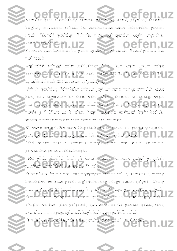 Komstok   qurti   o‘simlikning   hamma   qismlarini,   tanasi,   poyalari,   shoxlari,
barglari,   mevalarini   so‘radi.   Bu   zararkunanda   uchta   lichinkalik.   yoshini
o‘tadi,   ikkinchi   yoshdagi   lichinka   po‘st   tashlagandan   keyin   urg‘ochisi
tinchlik davriga kiradi.
Komstok   qurti   taxminan   bir   yarim   oyda   bir   nasl   beradi.   Yozbo‘yicha   uchta
nasl beradi.
Urg‘ochisi   so‘nggi   po‘st   tashlashdan   10-30   kun   keyin   tuxum   qo‘ya
boshlaydi.  Hasharotning  birinchi  nasli  odatda  200-250  ta,  ikkinchi  nasl  250
ta, uchinchi nasli 200 ta tuxum qo‘yadi.(1,2)
Birinchi   yoshdagi   lichinkalar   chiqqan   joyidan   qar   tomonga   o‘rmalab   ketsa
ham,   qurt   daraxtning   bir   shoxi   yoki   qo‘shni   shoxlari   doirasidagi   yaqin
masofadagina   aktiv   harakatlana   oladi   xolos.   Yangi   o‘simliklarga   asosan
passiv   yo‘l   bilan:   tut   ko‘chati,   bargi,   transport   vositalari   kiyim-kechak,
sabzavot hamda mevalar bilan ham tarqalishi mumkin.
Kurash choralari.   Markaziy  Osiyoda  komstok  qurtini  bir  qancha  yirtqichlar
yo‘q qilib turadi. Bularning ichida oltin ko‘zlarning lichinkalari. .
1945   yildan   boshlab   komstok   qurtiga   qarshi   chet   eldan   keltirilgan
psevdafikus paraziti ishlatilmoqda.
1950   yildan   boshlab   biologik   kurash   metodi   komstok   qurtini   yo‘qotish
tadbirlari kompleksida asosiy bo‘lib qoldi.
Psevdafikus   faqat   bir   xil   ovqat   yeydigan   parazit   bo‘lib,   komstok   qurtining
lichinkalari   va   katta   yoshli   urg‘ochilarining   ichiga   tuxum   qo‘yadi.   Uning
bitta   urg‘ochisi   20   tagacha   qurtning   ichiga   140   taga   yaqin   tuxum   qo‘yadi.
Parazit   tuxum   qo‘ygach   5-7   kuni   qurt   o‘lib   qoladi,   tanasining   yonidagi
o‘siqlari   va   dum   iplari   yo‘qoladi,   qurt   tanasi   bo‘rtib   yuzidan   qotadi,   sariq
uzunchoq mo‘miyaga aylanadi, keyin kul ranggiga kirib qoladi.
Psevdafikus O‘zbekistonda 7-8 ta janubiy qismlarda 11 nasl beradi. 